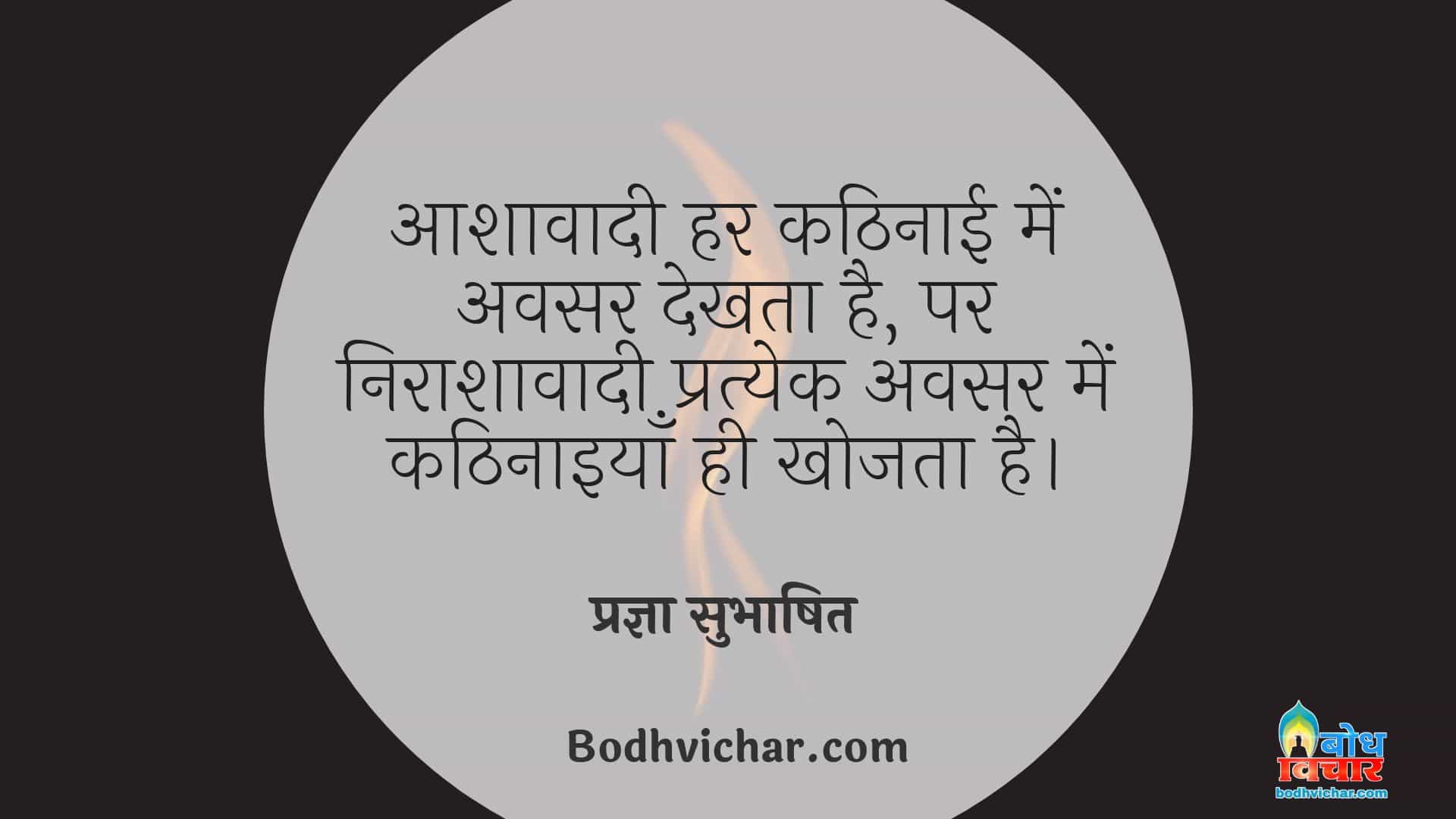 आशावादी हर कठिनाई में अवसर देखता है, पर निराशावादी प्रत्येक अवसर में कठिनाइयाँ ही खोजता है। : Aashavadi har kathinaai me avsar dekhta hai parantu nirasahavadi pratyek avsar me kathinaaiyan khojta hai. - प्रज्ञा सुभाषित