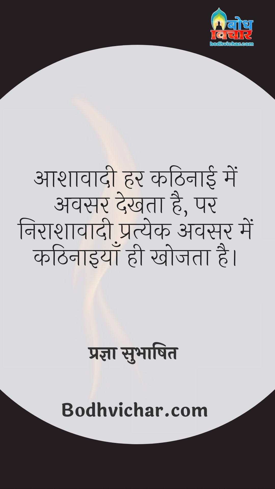 आशावादी हर कठिनाई में अवसर देखता है, पर निराशावादी प्रत्येक अवसर में कठिनाइयाँ ही खोजता है। : Aashavadi har kathinaai me avsar dekhta hai parantu nirasahavadi pratyek avsar me kathinaaiyan khojta hai. - प्रज्ञा सुभाषित