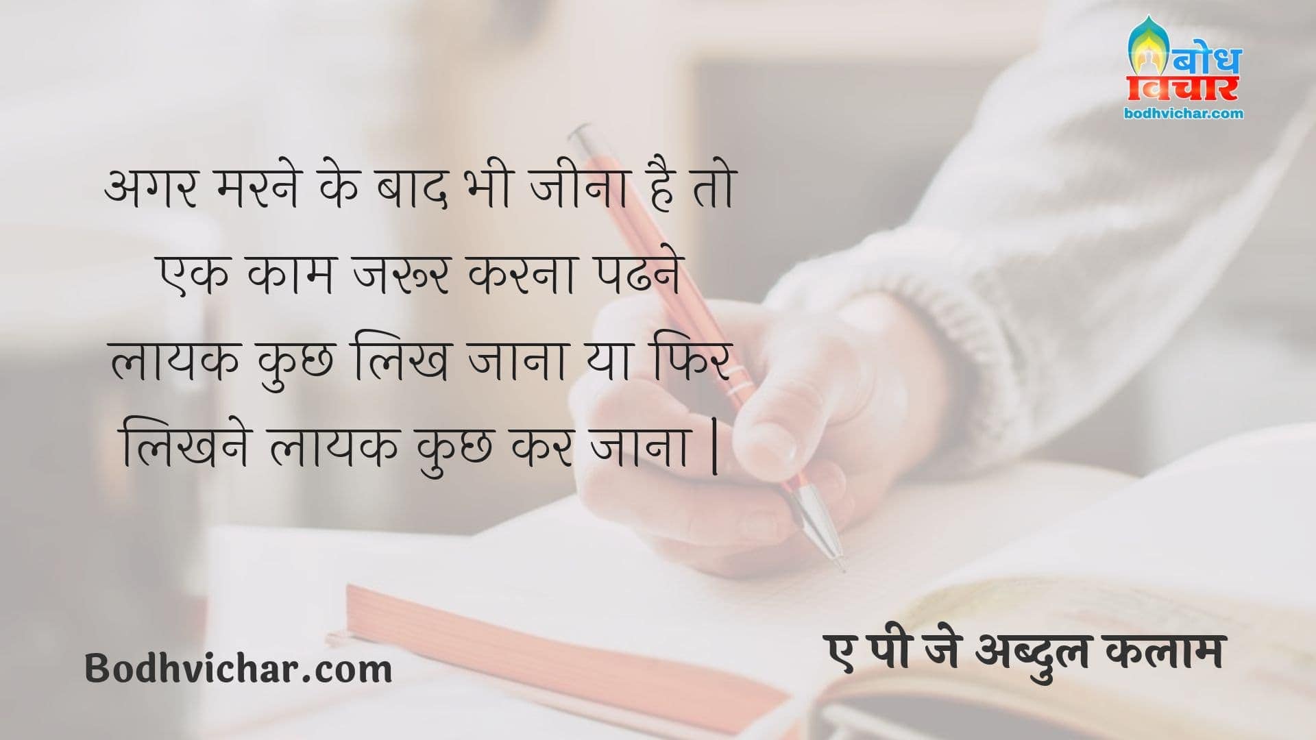 अगर मरने के बाद भी जीना है तो एक काम जरूर करना पढने लायक कुछ लिख जाना या फिर लिखने लायक कुछ कर जाना | : Agar marne ke baad bhi jeena hai to ek kaam jaroor karna; padhne laayak kuchh likh jana ya likhne layak kuchh kar jaana. - ए पी जे अब्दुल कलाम