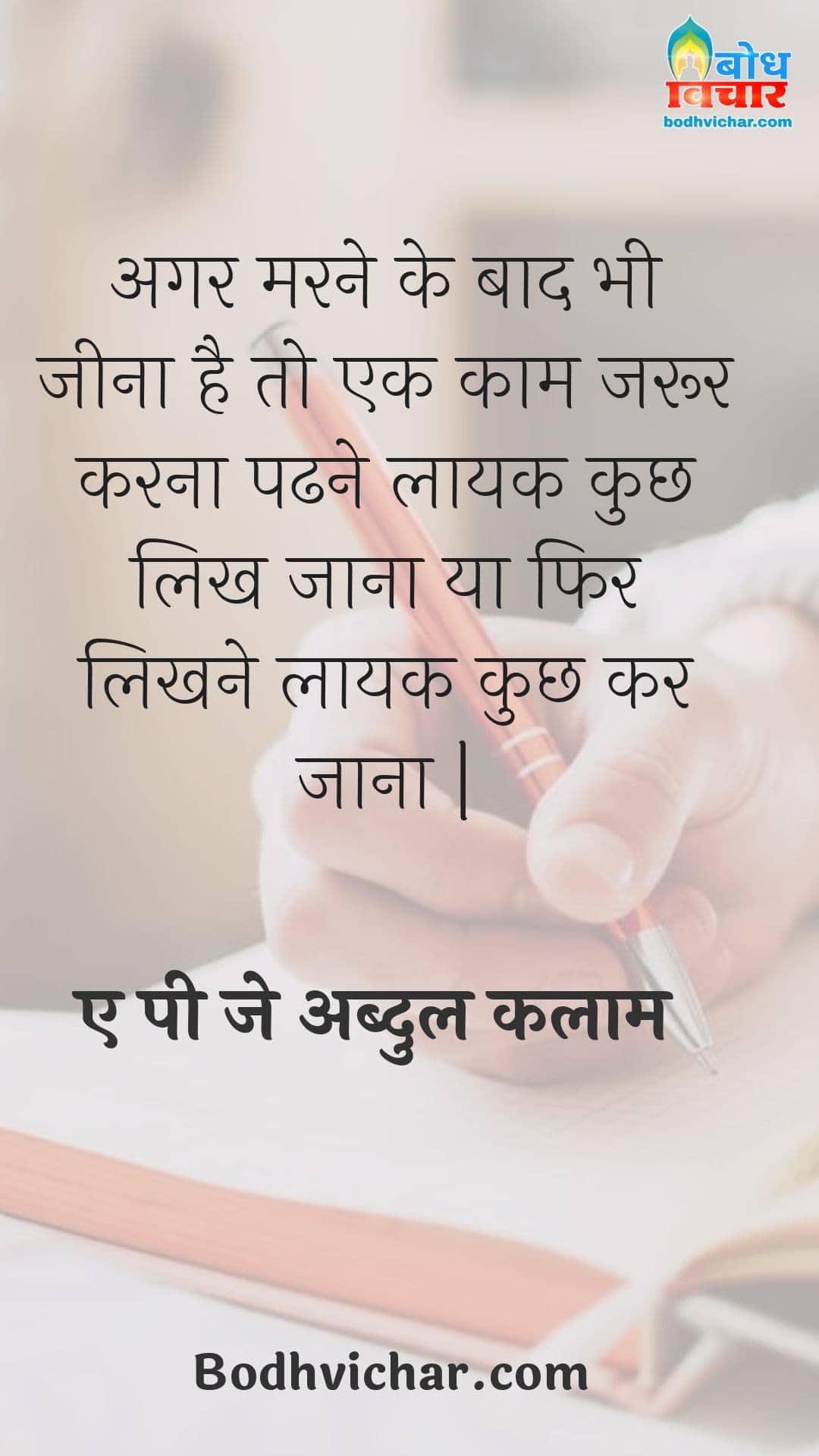 अगर मरने के बाद भी जीना है तो एक काम जरूर करना पढने लायक कुछ लिख जाना या फिर लिखने लायक कुछ कर जाना | : Agar marne ke baad bhi jeena hai to ek kaam jaroor karna; padhne laayak kuchh likh jana ya likhne layak kuchh kar jaana. - ए पी जे अब्दुल कलाम