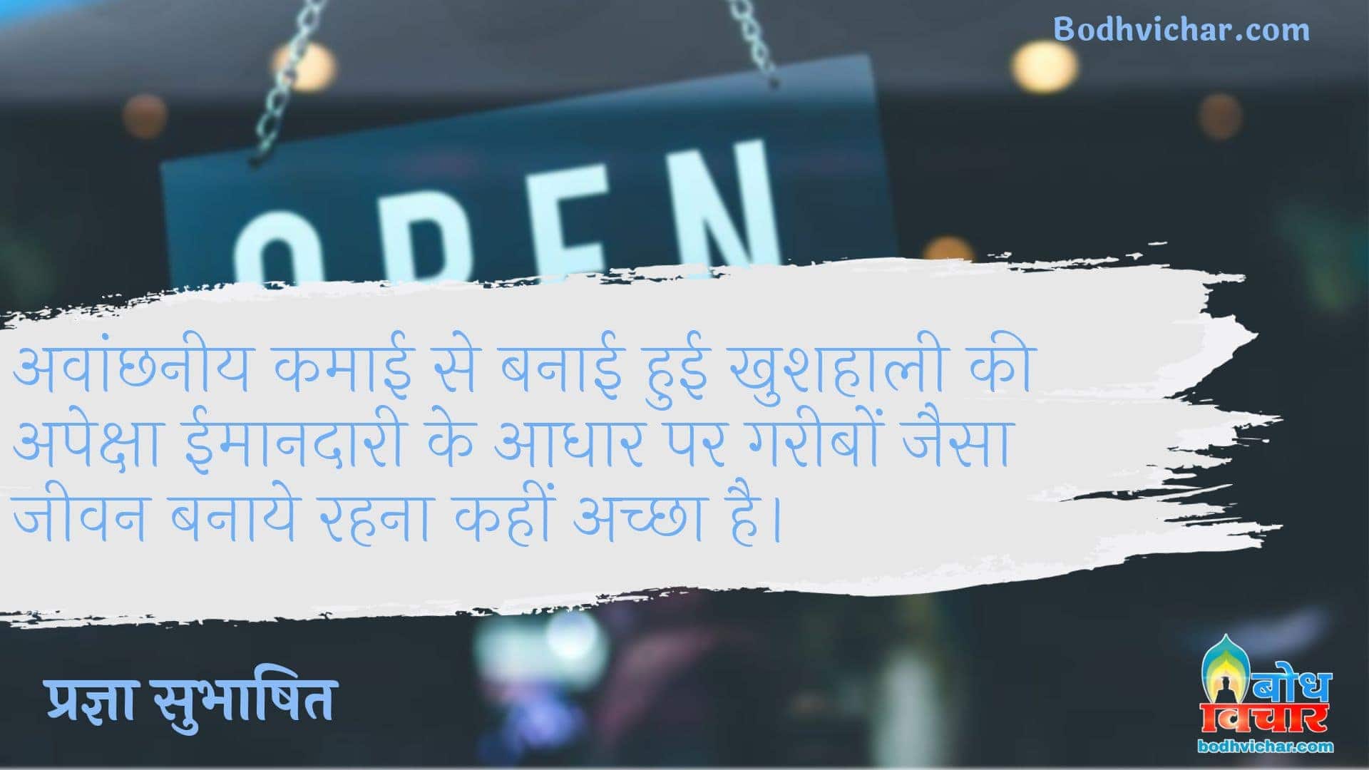 अवांछनीय कमाई से बनाई हुई खुशहाली की अपेक्षा ईमानदारी के आधार पर गरीबों जैसा जीवन बनाये रहना कहीं अच्छा है। : Avanchhneey kamai se banai hui khushhaali ki apeksha imaandaari ke adhaar par gaeebo jaisa jeevan banaye rakhein, wahi achcha hai. - प्रज्ञा सुभाषित