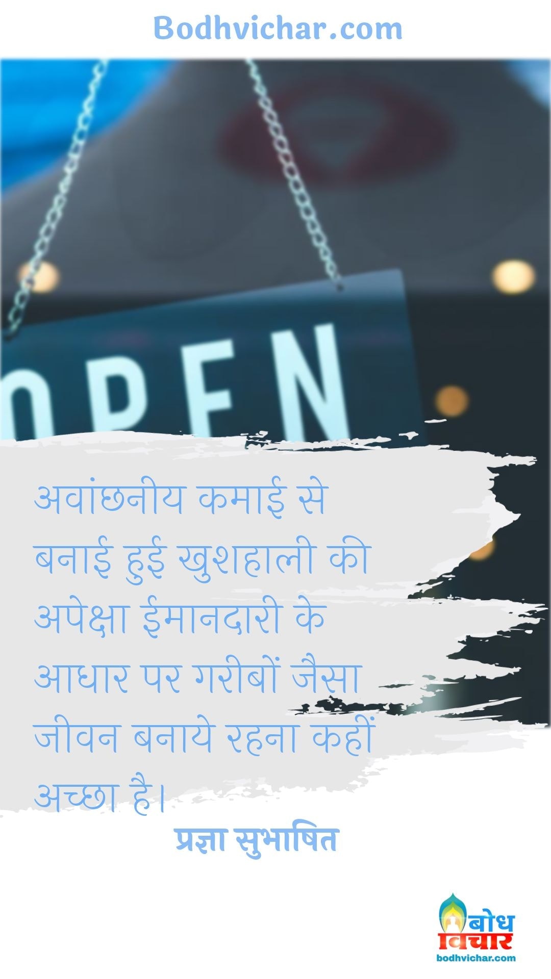 अवांछनीय कमाई से बनाई हुई खुशहाली की अपेक्षा ईमानदारी के आधार पर गरीबों जैसा जीवन बनाये रहना कहीं अच्छा है। : Avanchhneey kamai se banai hui khushhaali ki apeksha imaandaari ke adhaar par gaeebo jaisa jeevan banaye rakhein, wahi achcha hai. - प्रज्ञा सुभाषित