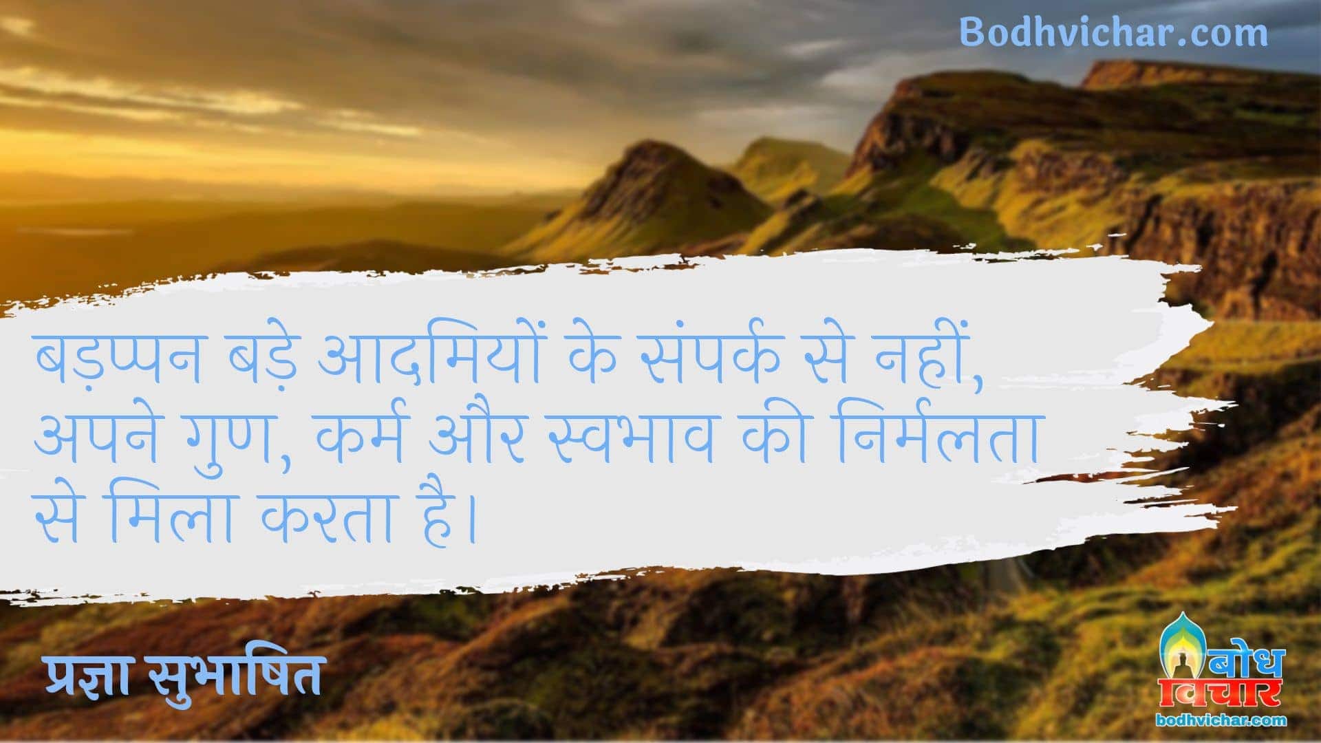 बड़प्पन बड़े आदमियों के संपर्क से नहीं, अपने गुण, कर्म और स्वभाव की निर्मलता से मिला करता है। : Badappan bade aadmiyo ke sampark se nahi, apne gun karma aur swabhav ki nirmalta se mila karta hai. - प्रज्ञा सुभाषित