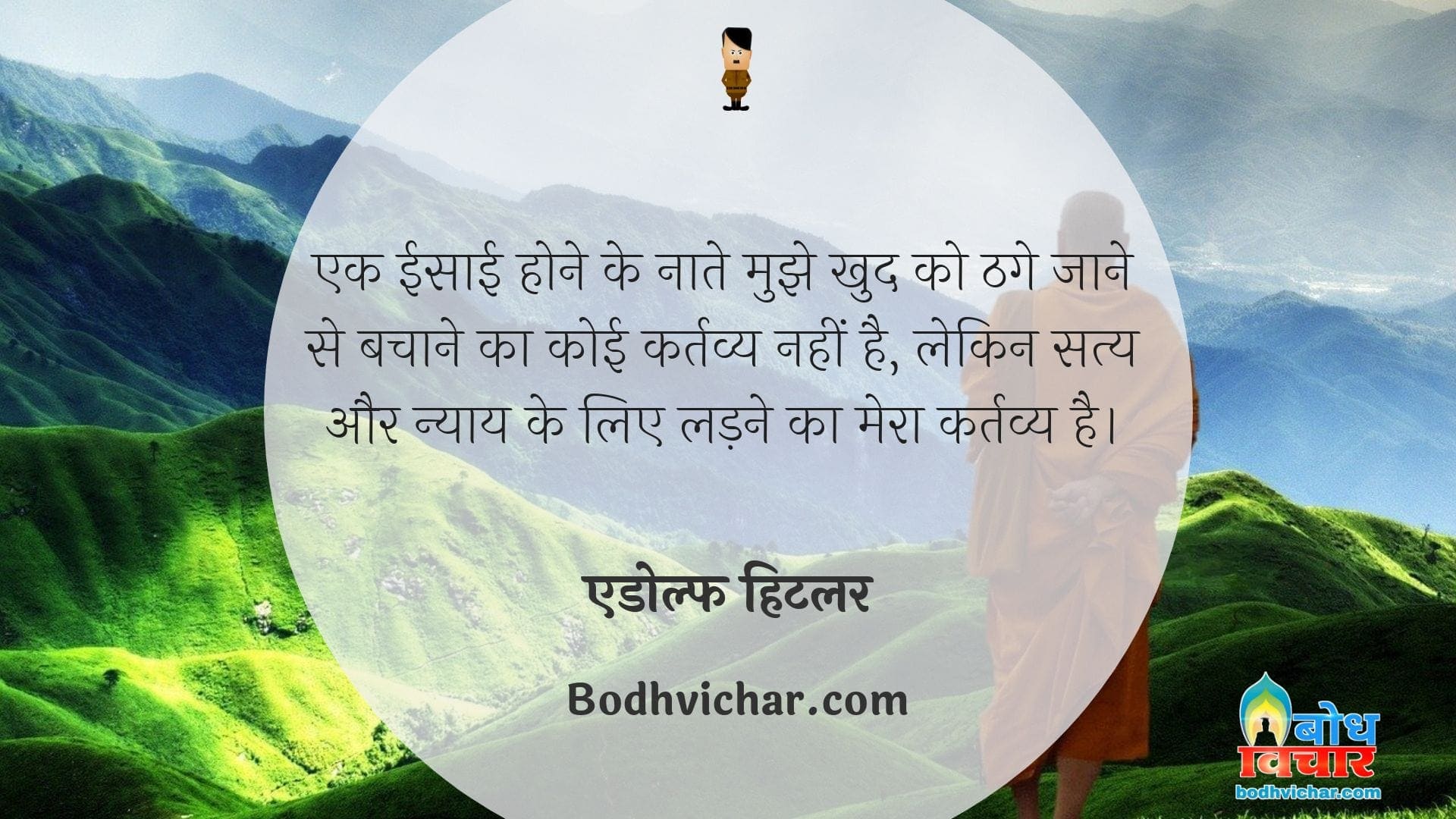 एक ईसाई होने के नाते मुझे खुद को ठगे जाने से बचाने का कोई कर्तव्य नहीं है, लेकिन सत्य और न्याय के लिए लड़ने का मेरा कर्तव्य है। : Ek isaai hone ke naate mujhe thage jaane se bachane ka koi kartavya nahin hai lekin satya aur nyay ke liye ladne ka mera kartavya hai. - एडोल्फ हिटलर
