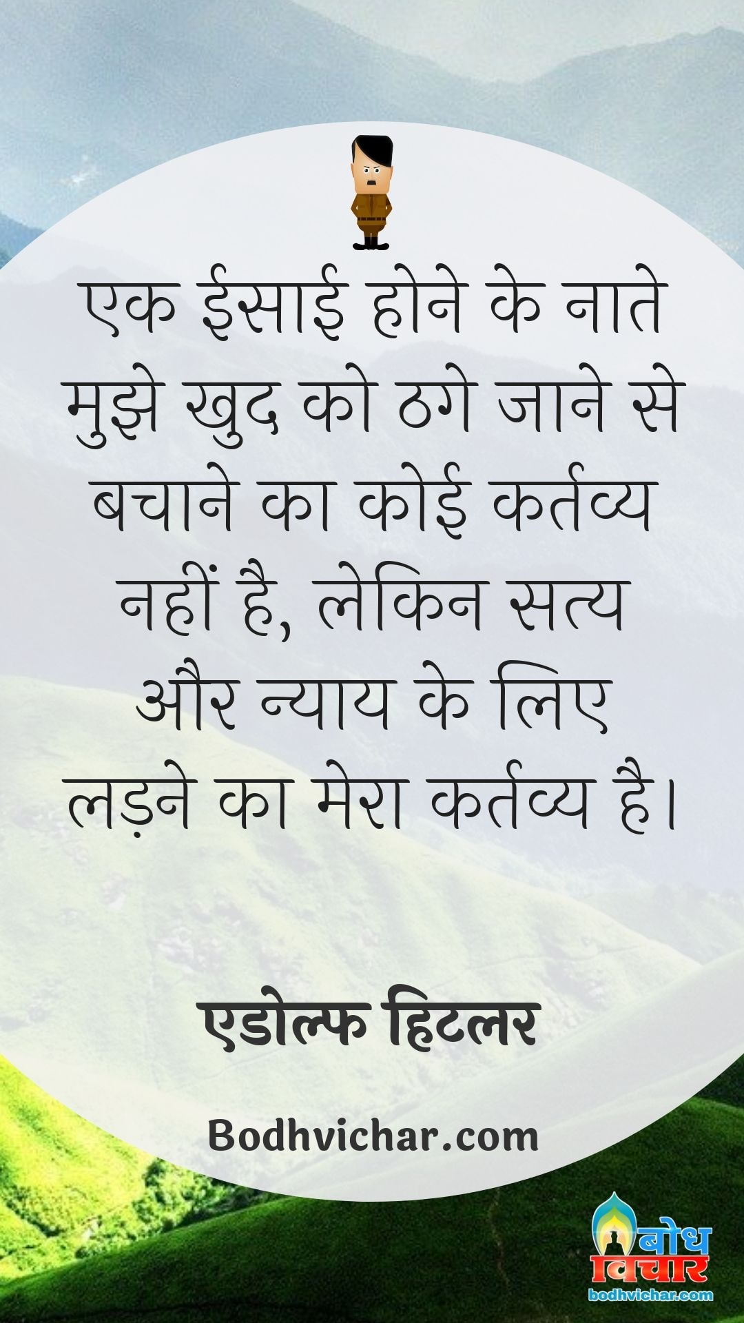 एक ईसाई होने के नाते मुझे खुद को ठगे जाने से बचाने का कोई कर्तव्य नहीं है, लेकिन सत्य और न्याय के लिए लड़ने का मेरा कर्तव्य है। : Ek isaai hone ke naate mujhe thage jaane se bachane ka koi kartavya nahin hai lekin satya aur nyay ke liye ladne ka mera kartavya hai. - एडोल्फ हिटलर