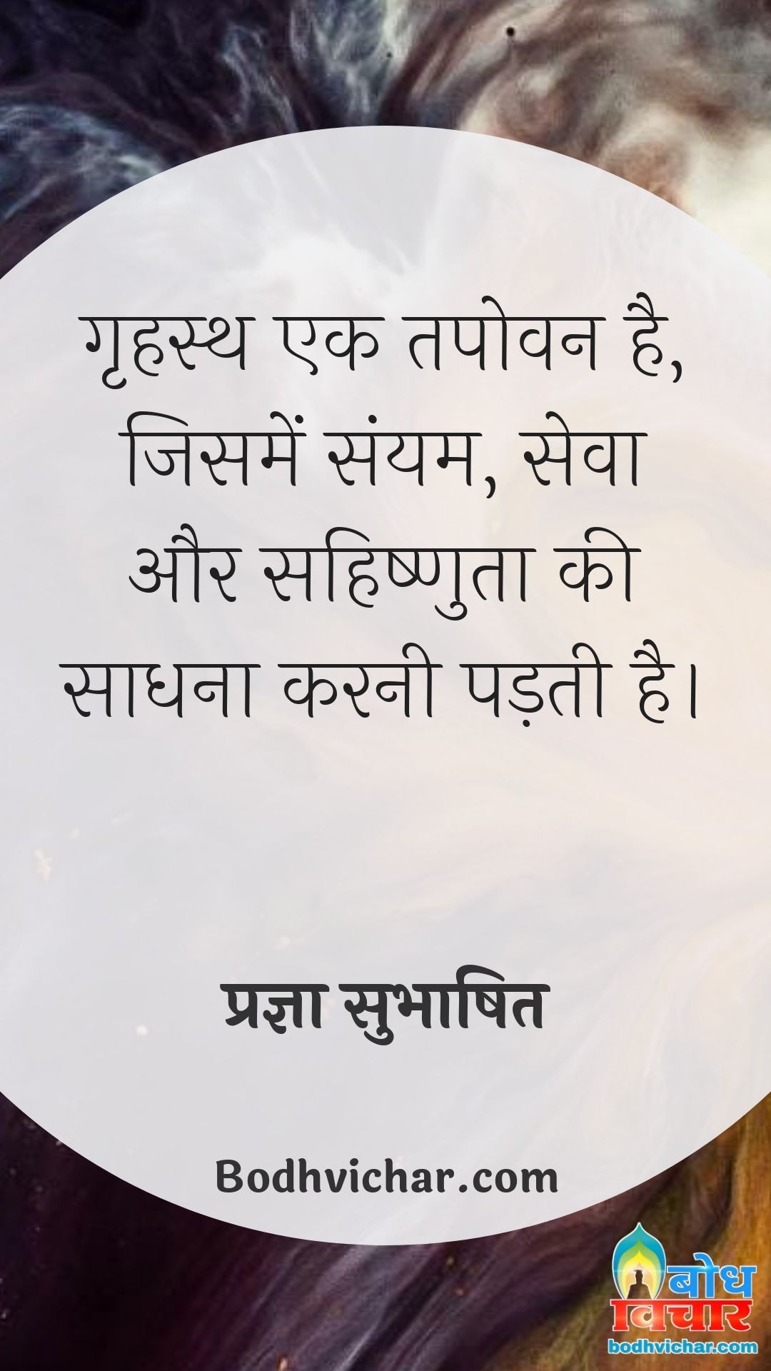 गृहस्थ एक तपोवन है, जिसमें संयम, सेवा और सहिष्णुता की साधना करनी पड़ती है। : Grihastha ek tapovan hai jisme samyam, seva aur sahishnuta ki sadhna karni padti hai. - प्रज्ञा सुभाषित