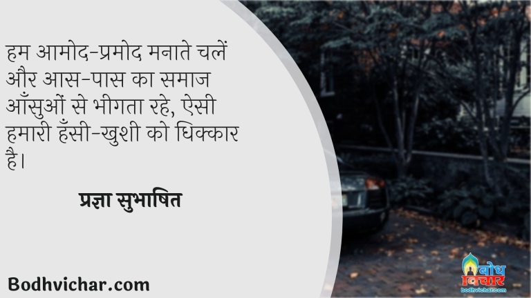 हम आमोद-प्रमोद मनाते चलें और आस-पास का समाज आँसुओं से भीगता रहे, ऐसी हमारी हँसी-खुशी को धिक्कार है। : Hum aamod pramod manate chalein aur aas paas ka samaj aansuo se bheegta rahe, esi hamari hasi khushu ko dhikkar hai. - प्रज्ञा सुभाषित