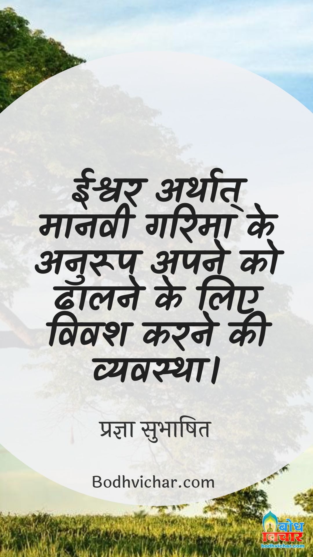 ईश्वर अर्थात् मानवी गरिमा के अनुरूप अपने को ढालने के लिए विवश करने की व्यवस्था। : Ishvar arthat maanavi garima ke anuroop apne ko dhalne ke liye vivash karne ki vyavastha. - प्रज्ञा सुभाषित