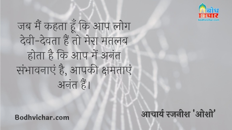 जब मैं कहता हूँ कि आप लोग देवी-देवता हैं तो मेरा मतलब होता है कि आप में अनंत संभावनाएं है, आपकी क्षमताएं अनंत हैं। : Jab main kehta hu ki aap log devi detaa hain to mera matlab hota hai aap me sambhavnayen anant hain . - आचार्य रजनीश 'ओशो'