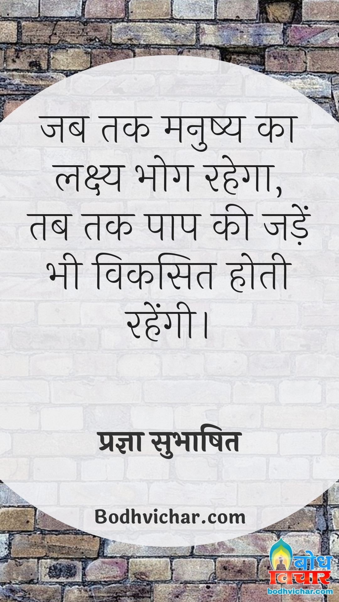 जब तक मनुष्य का लक्ष्य भोग रहेगा, तब तक पाप की जड़ें भी विकसित होती रहेंगी। : Jab tak manushya ka lakshya bhog rahega tab tak paap ki jadein bhi viksit hoti rahengi. - प्रज्ञा सुभाषित