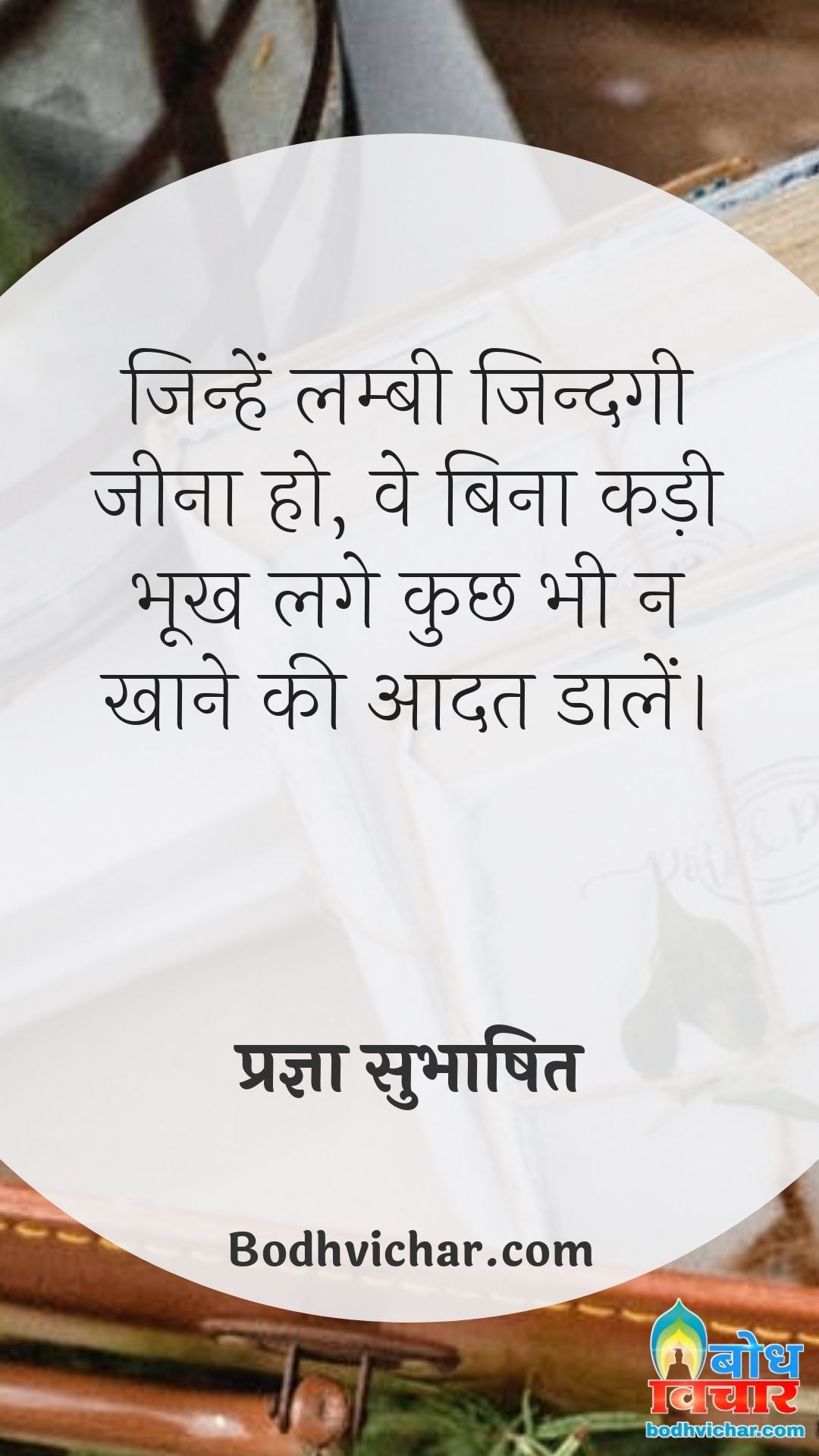 जिन्हें लम्बी जिन्दगी जीना हो, वे बिना कड़ी भूख लगे कुछ भी न खाने की आदत डालें। : Jinhe lambi zindgi jeeni ho, ve bina kadi bhookh lage kuchh bhi khane ki na aadat rakhein - प्रज्ञा सुभाषित