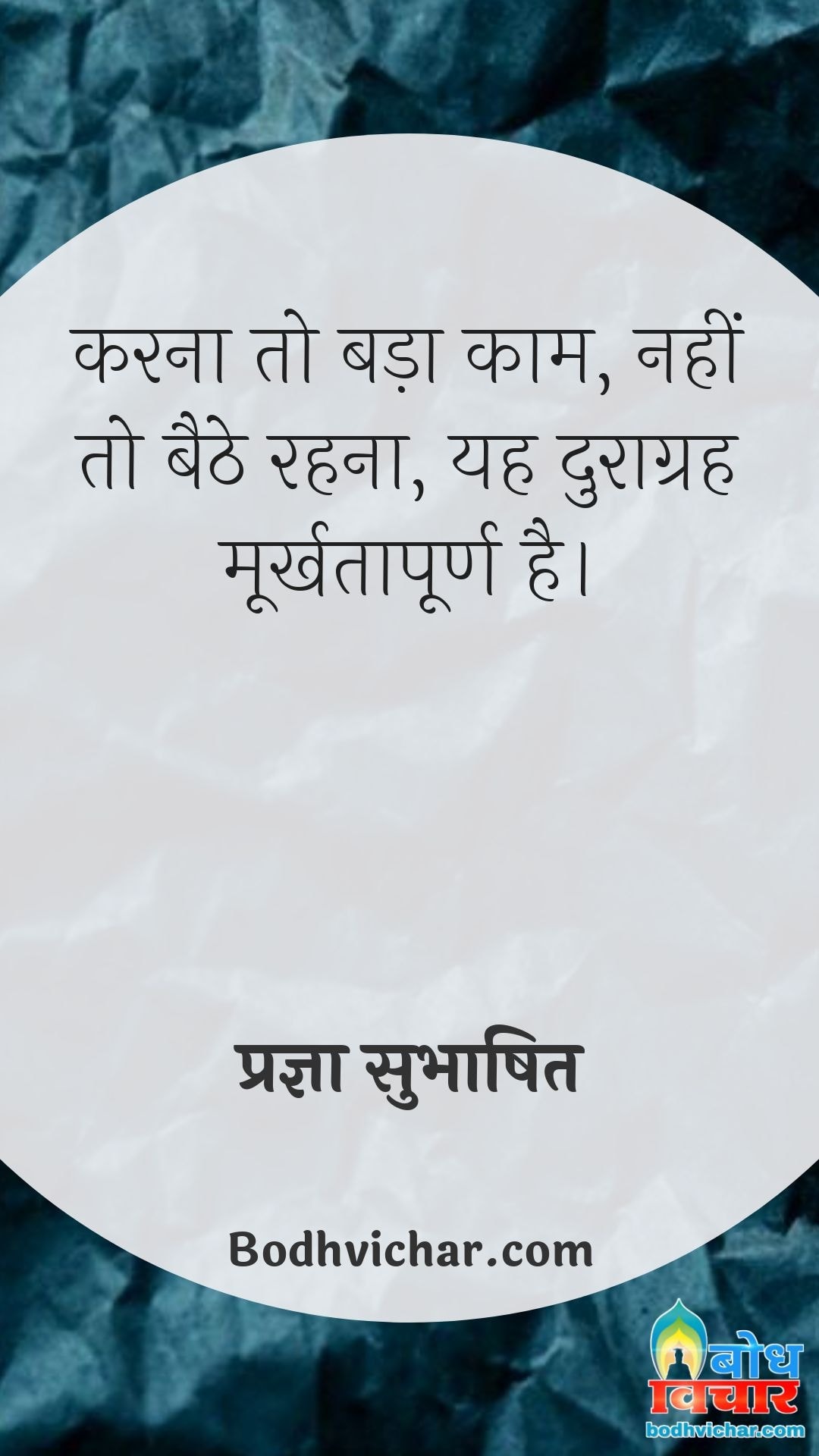 करना तो बड़ा काम, नहीं तो बैठे रहना, यह दुराग्रह मूर्खतापूर्ण है। : Karna to badaa kaam, nahi to baithe rehna. yah duragrah moorkhtapurna hai. - प्रज्ञा सुभाषित