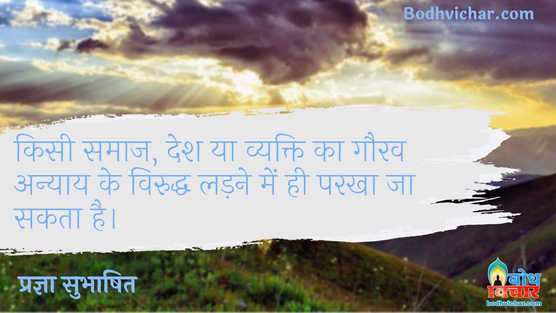 किसी समाज, देश या व्यक्ति का गौरव अन्याय के विरुद्ध लड़ने में ही परखा जा सकता है। : Kisi samaj, dewsh ya vyakti ka gaurav anyaay ke viruddha ladne me hi parkhaa ja sakta hai - प्रज्ञा सुभाषित