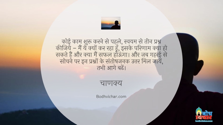 कोई काम शुरू करने से पहले, स्वयम से तीन प्रश्न कीजिये – मैं ये क्यों कर रहा हूँ, इसके परिणाम क्या हो सकते हैं और क्या मैं सफल होऊंगा। और जब गहरई से सोचने पर इन प्रश्नों के संतोषजनक उत्तर मिल जायें, तभी आगे बढें। : Koi kaam shuru karne se pahle khud se teen sawal kare- main yah kyu kar rha hu. iske kya parinaam ho sakte hain, aur kya main safal ho jaunga. inke uttar santoshjanak uttar mil jaye tabnhi aage badhe - चाणक्य