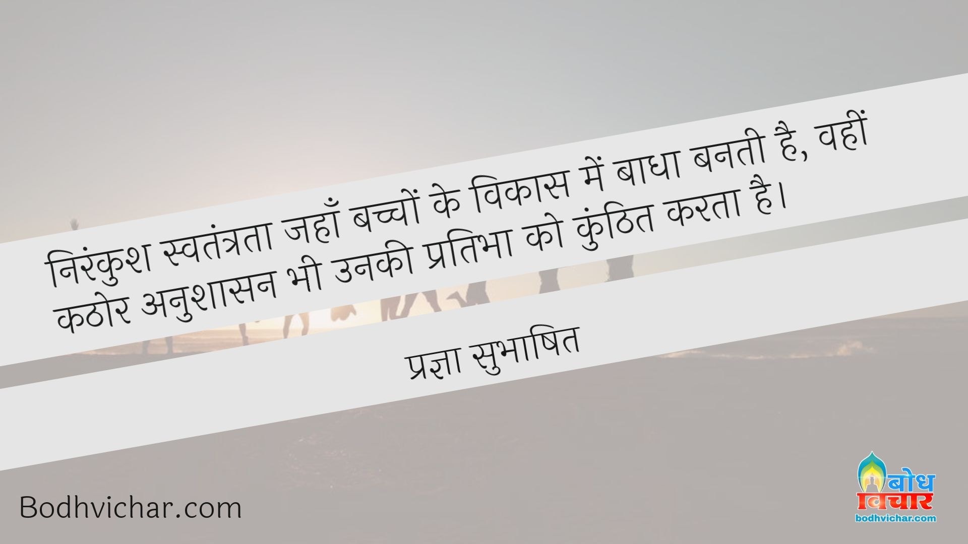 निरंकुश स्वतंत्रता जहाँ बच्चों के विकास में बाधा बनती है, वहीं कठोर अनुशासन भी उनकी प्रतिभा को कुंठित करता है। : Nirankush swatantrata jahan bachcho ke vikas me badha banti hai, wahin kathor anushaasan bhi unki pratibha ko kunhit karta hai. - प्रज्ञा सुभाषित