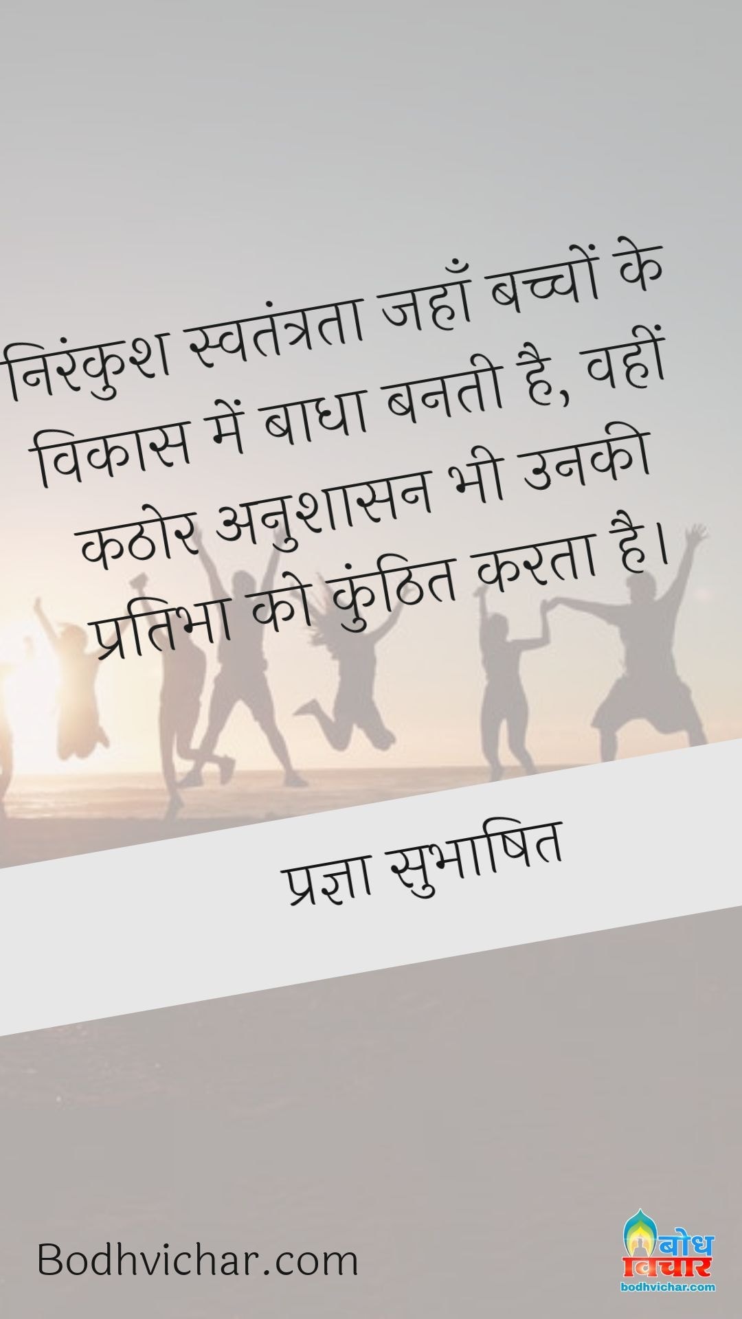 निरंकुश स्वतंत्रता जहाँ बच्चों के विकास में बाधा बनती है, वहीं कठोर अनुशासन भी उनकी प्रतिभा को कुंठित करता है। : Nirankush swatantrata jahan bachcho ke vikas me badha banti hai, wahin kathor anushaasan bhi unki pratibha ko kunhit karta hai. - प्रज्ञा सुभाषित