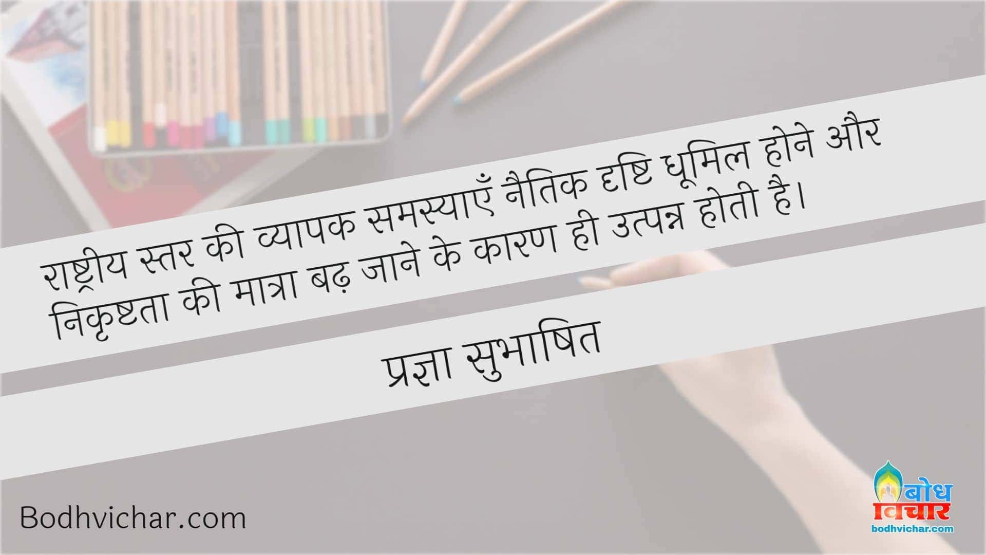 राष्ट्रीय स्तर की व्यापक समस्याएँ नैतिक दृष्टि धूमिल होने और निकृष्टता की मात्रा बढ़ जाने के कारण ही उत्पन्न होती है। : Rashtriya star ki vyaapak samasyaye naitik drishti dhoomil hone aur nikrishtata ki matra badh jaane ke kaaran utpanna hoti hain - प्रज्ञा सुभाषित