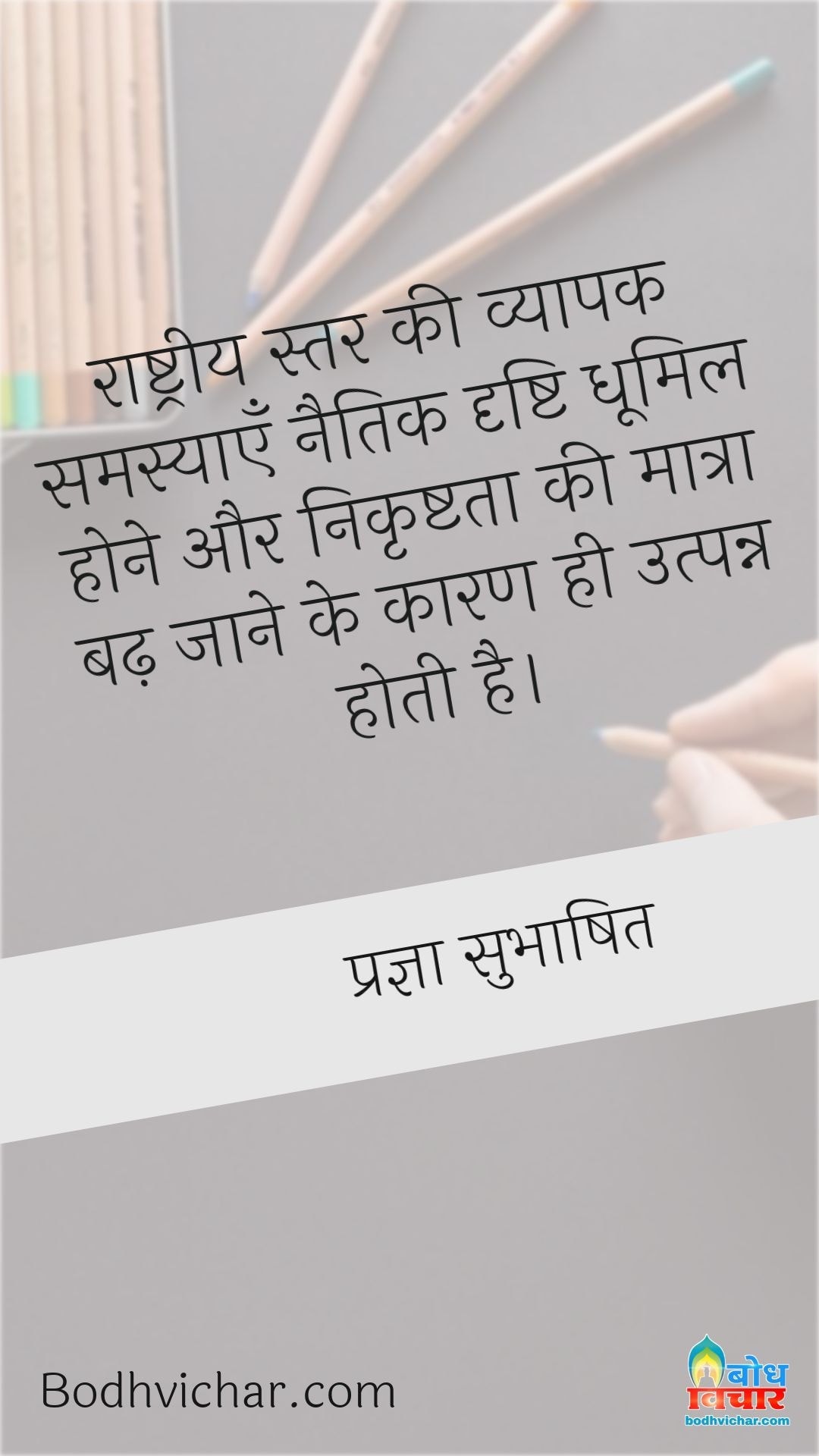 राष्ट्रीय स्तर की व्यापक समस्याएँ नैतिक दृष्टि धूमिल होने और निकृष्टता की मात्रा बढ़ जाने के कारण ही उत्पन्न होती है। : Rashtriya star ki vyaapak samasyaye naitik drishti dhoomil hone aur nikrishtata ki matra badh jaane ke kaaran utpanna hoti hain - प्रज्ञा सुभाषित