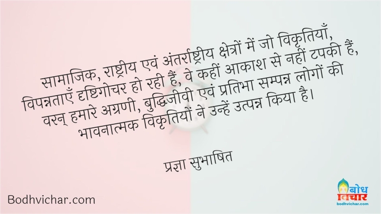 सामाजिक, राष्ट्रीय एवं अंतर्राष्ट्रीय क्षेत्रों में जो विकृतियाँ, विपन्नताएँ दृष्टिगोचर हो रही हैं, वे कहीं आकाश से नहीं टपकी हैं, वरन् हमारे अग्रणी, बुद्धिजीवी एवं प्रतिभा सम्पन्न लोगों की भावनात्मक विकृतियों ने उन्हें उत्पन्न किया है। : Samajik, rashtriya aur antarrashtriya kshetron me jo vikritiya, vipannataye drishtigochar hain we aakash se nahi tapki varan ahamare agrini, buddhijeevi aur pratibhasapanna loho ki bhavatmak vikritiyon ne unhe utpanna kiya hai - प्रज्ञा सुभाषित