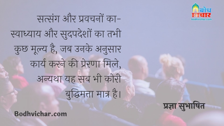 सत्संग और प्रवचनों का-स्वाध्याय और सुदपदेशों का तभी कुछ मूल्य है, जब उनके अनुसार कार्य करने की प्रेरणा मिले, अन्यथा यह सब भी कोरी बुद्धिमत्ता मात्र है। : Satsang aur pravachano ka swadhyay aur sadudeshon ka tabhi kuchh moolya hai jab unke anusar karya karne ki prerna mile. anyatha yah sab bhi kori buddhimatta matra hai. - प्रज्ञा सुभाषित