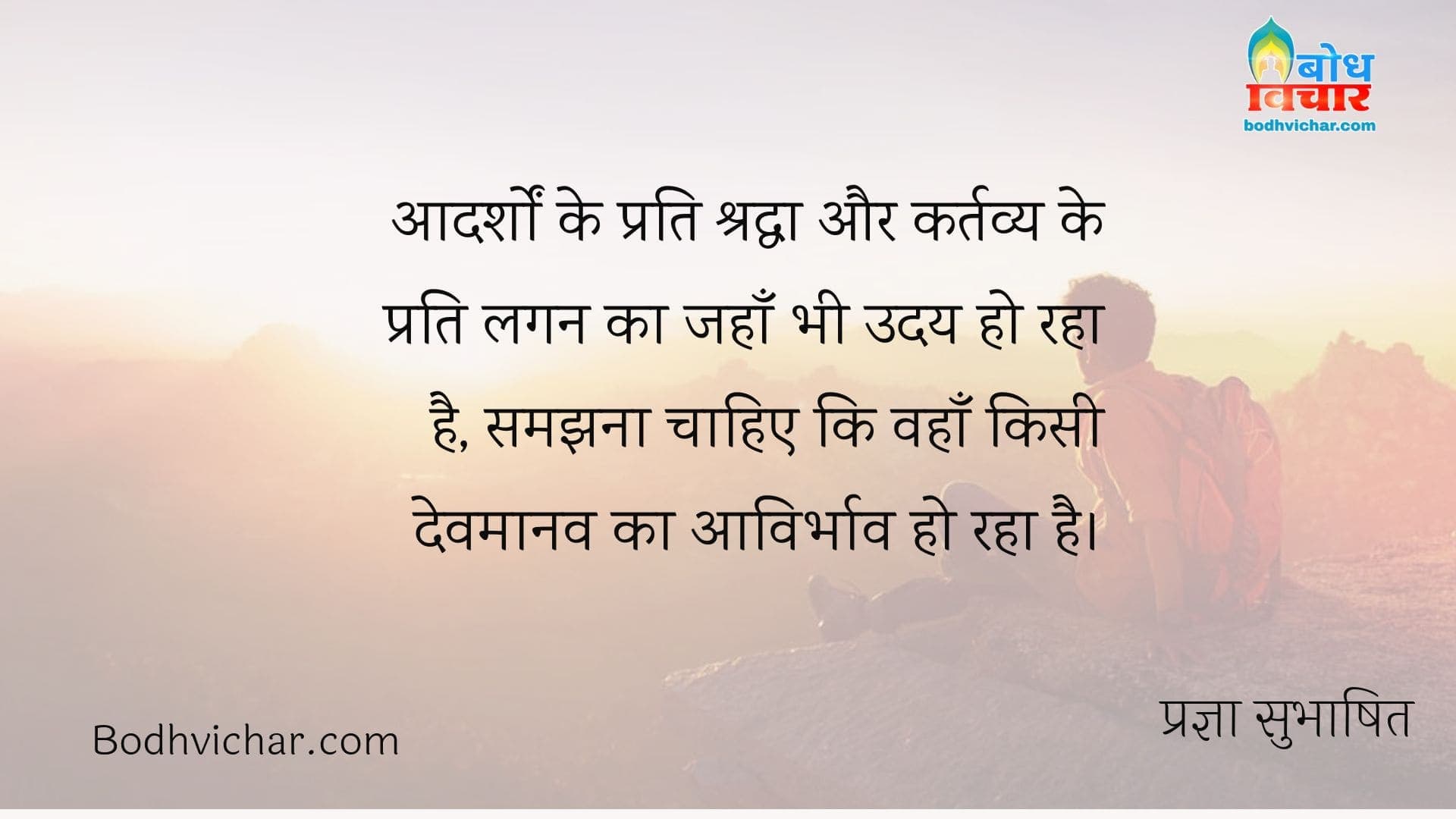 आदर्शों के प्रति श्रद्धा और कर्तव्य के प्रति लगन का जहाँ भी उदय हो रहा है, समझना चाहिए कि वहाँ किसी देवमानव का आविर्भाव हो रहा है। : Aadarsho ke prati shraddha aur kartavya ke prati lagan ka jahan bhi uaday ho raha hai, samajhana chahiye ki wahan kisi devmanaav ka avirbhav hao raha hai. - प्रज्ञा सुभाषित