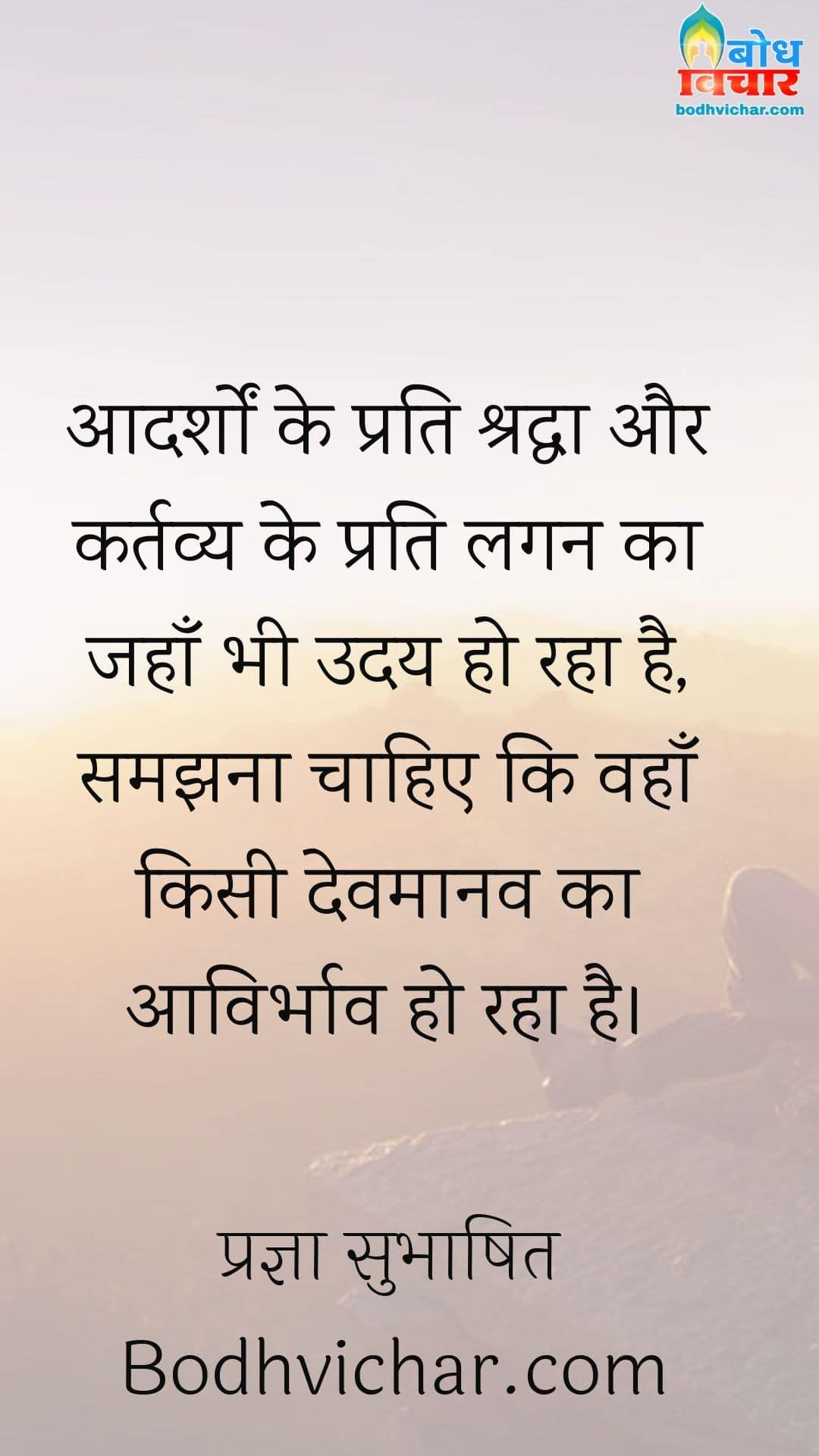 आदर्शों के प्रति श्रद्धा और कर्तव्य के प्रति लगन का जहाँ भी उदय हो रहा है, समझना चाहिए कि वहाँ किसी देवमानव का आविर्भाव हो रहा है। : Aadarsho ke prati shraddha aur kartavya ke prati lagan ka jahan bhi uaday ho raha hai, samajhana chahiye ki wahan kisi devmanaav ka avirbhav hao raha hai. - प्रज्ञा सुभाषित