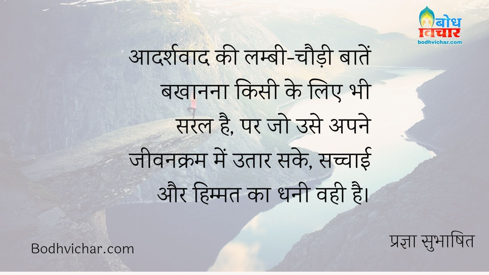 आदर्शवाद की लम्बी-चौड़ी बातें बखानना किसी के लिए भी सरल है, पर जो उसे अपने जीवनक्रम में उतार सके, सच्चाई और हिम्मत का धनी वही है। : Aadarshvad ki lambi chaudi bate bakhaanana kisi ke liye bhi saral hai par jo use apne jeevankram me utaar sake, sachchai aur himmat ka dhani vahi hai. - प्रज्ञा सुभाषित