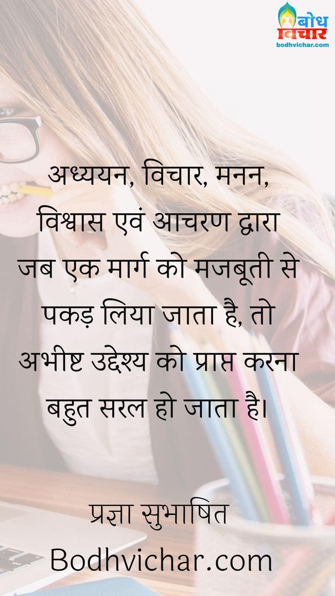 अध्ययन, विचार, मनन, विश्वास एवं आचरण द्वारा जब एक मार्ग को मजबूती से पकड़ लिया जाता है, तो अभीष्ट उद्देश्य को प्राप्त करना बहुत सरल हो जाता है। : Adhyayan, vichar, manan, vishwas evam aacharan dwar jab ek maarg ko majboti se pakad liya jata to abheeshta uddeshya ko prapt karna saral ho jata hai. - प्रज्ञा सुभाषित