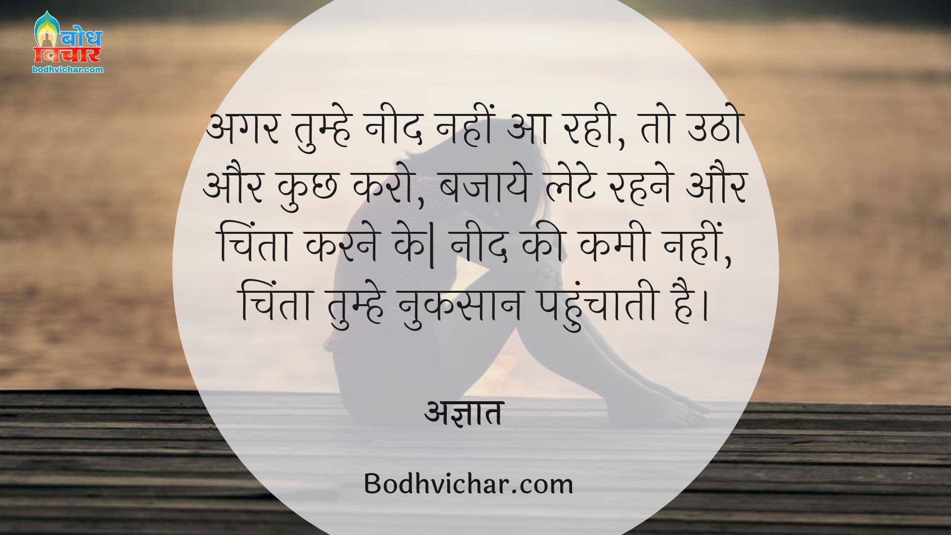 अगर तुम्हे नीद नहीं आ रही, तो उठो और कुछ करो, बजाये लेटे रहने और चिंता करने के| नीद की कमी नहीं, चिंता तुम्हे नुकसान पहुंचाती है। : Agar tumhe neend nahi aa rahi to utho aur kuchh karo bajaay lete rahne aur chinta karne ke. neend ki kami nahi chinta tumhe adjik nuksaan pahunchati hai. - डेल कार्नेगी