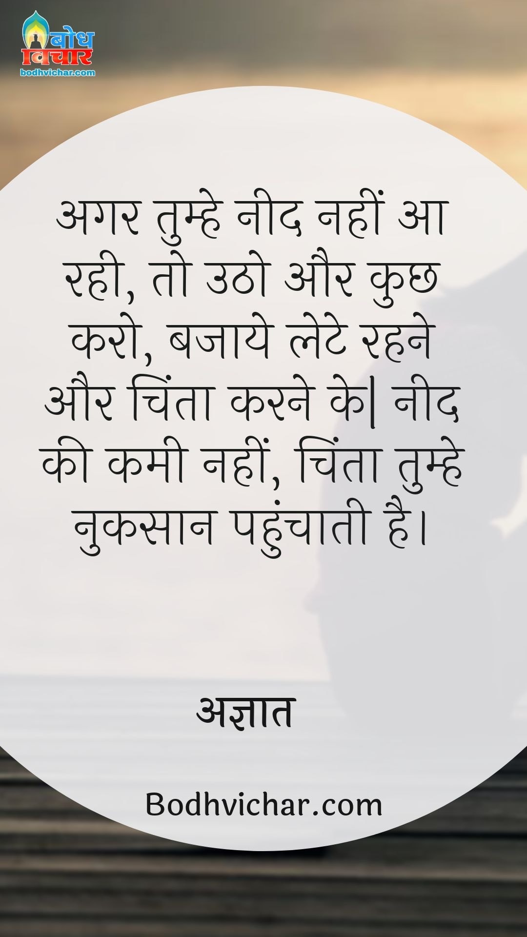 अगर तुम्हे नीद नहीं आ रही, तो उठो और कुछ करो, बजाये लेटे रहने और चिंता करने के| नीद की कमी नहीं, चिंता तुम्हे नुकसान पहुंचाती है। : Agar tumhe neend nahi aa rahi to utho aur kuchh karo bajaay lete rahne aur chinta karne ke. neend ki kami nahi chinta tumhe adjik nuksaan pahunchati hai. - डेल कार्नेगी