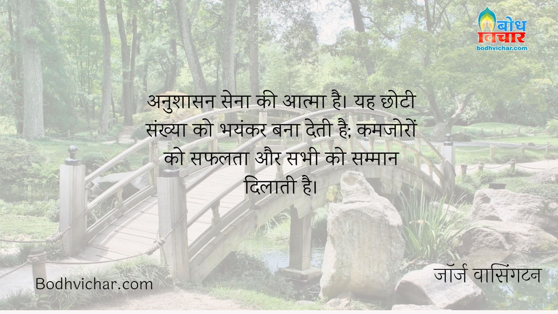 अनुशासन सेना की आत्मा है। यह छोटी संख्या को भयंकर बना देती है; कमजोरों को सफलता और सभी को सम्मान दिलाती है। : Anushasan sena ki aatma hai. yah chhoti sankhya ko bhayankar bana deta hai, kamjoro ko safalta aur sabhi ko samman dilata hai. - जॉर्ज वाशिंगटन