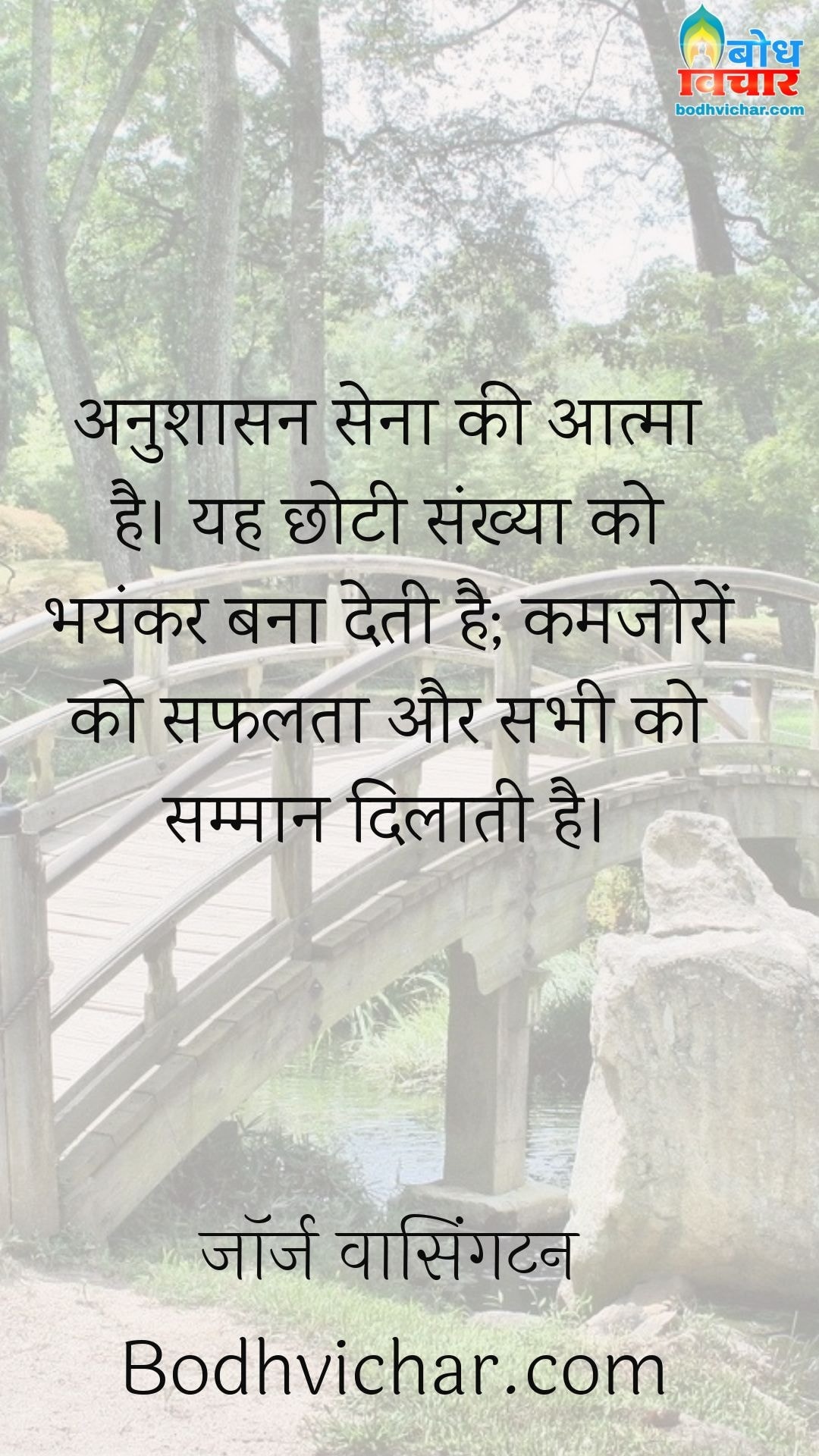 अनुशासन सेना की आत्मा है। यह छोटी संख्या को भयंकर बना देती है; कमजोरों को सफलता और सभी को सम्मान दिलाती है। : Anushasan sena ki aatma hai. yah chhoti sankhya ko bhayankar bana deta hai, kamjoro ko safalta aur sabhi ko samman dilata hai. - जॉर्ज वाशिंगटन