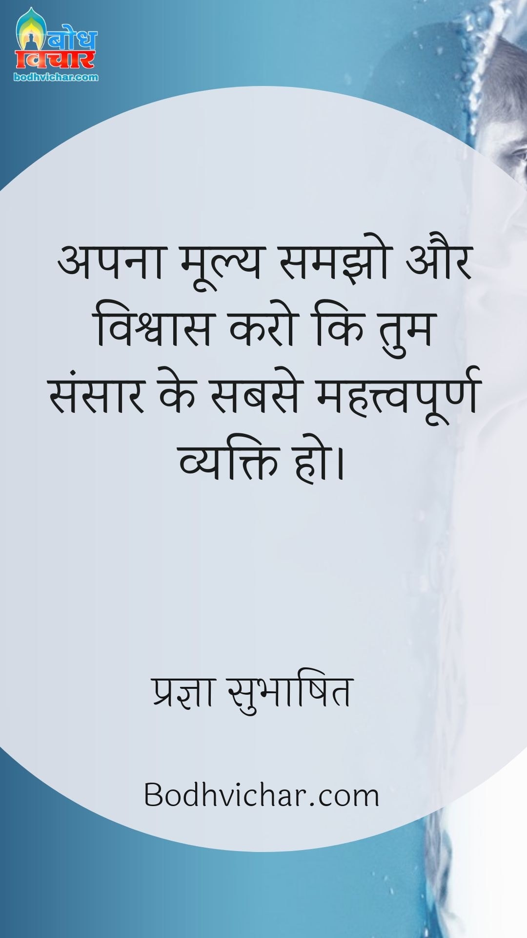 अपना मूल्य समझो और विश्वास करो कि तुम संसार के सबसे महत्त्वपूर्ण व्यक्ति हो। : Apna moolya samjho aur vishvaas karo ki tum sansaar ke sabse mahatvpurna vyakti ho. - प्रज्ञा सुभाषित