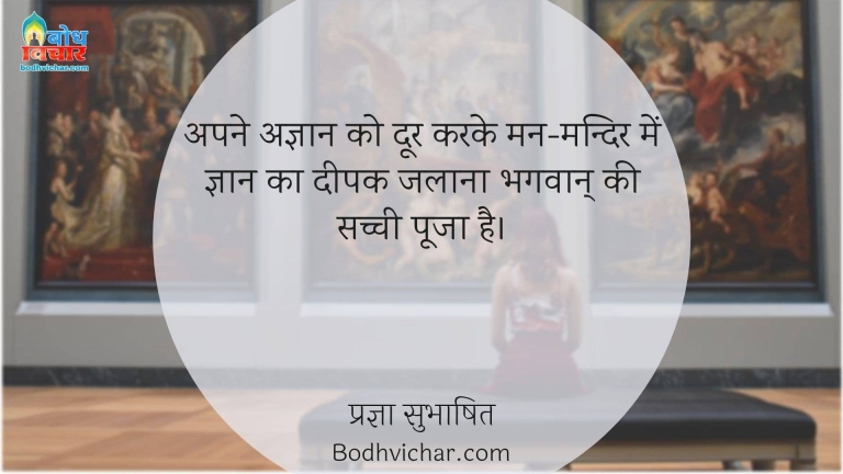 अपने अज्ञान को दूर करके मन-मन्दिर में ज्ञान का दीपक जलाना भगवान् की सच्ची पूजा है। : Apne agyaan ko door karke man mandir me gyan ka deepak jalana, bhagwan ki sachchi pooja hai. - प्रज्ञा सुभाषित