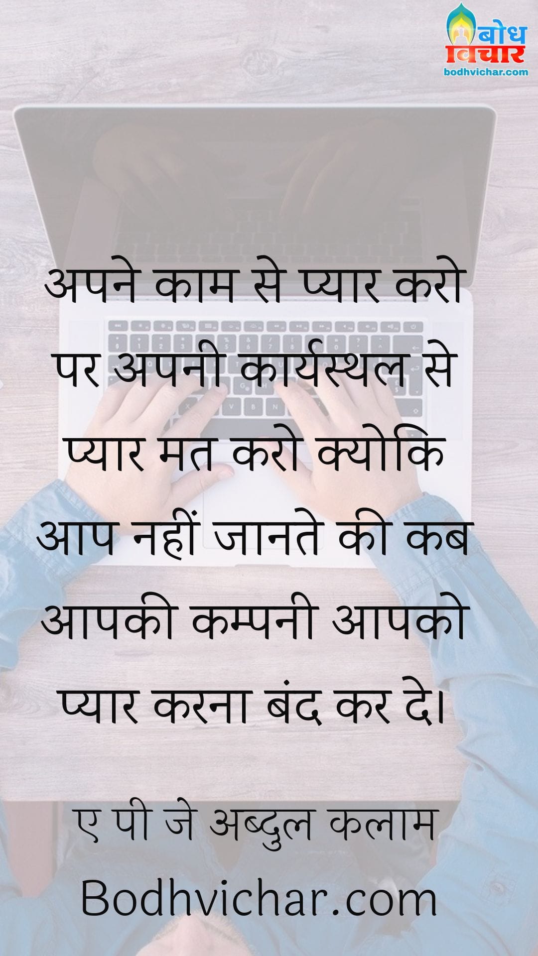 अपने काम से प्यार करो पर अपनी कार्यस्थल से प्यार मत करो क्योकि आप नहीं जानते की कब आपकी कम्पनी आपको प्यार करना बंद कर दे। : Apne kaam se pyar karo apne karyasthal se nahi kyonki aap nahi jante ki kab aapki company aapko pyar karna band kar de. - ए पी जे अब्दुल कलाम