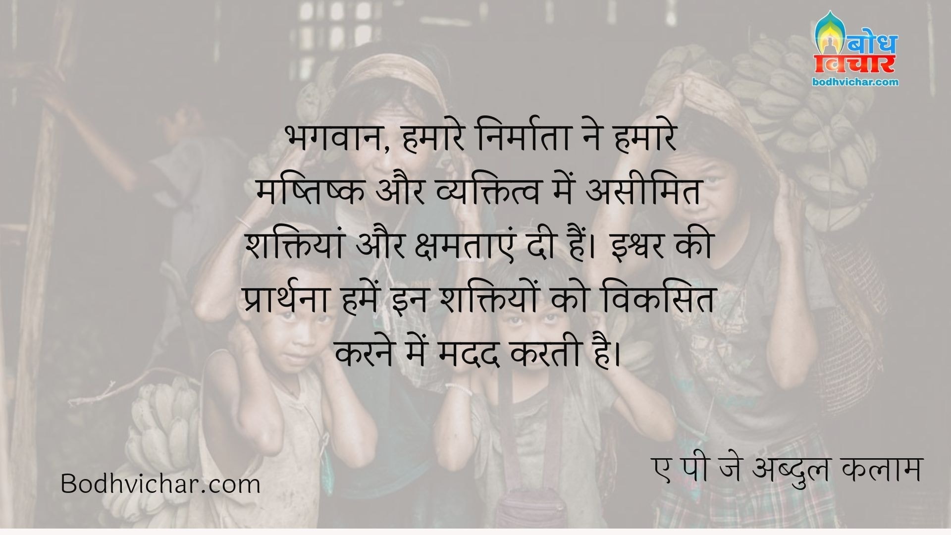 भगवान, हमारे निर्माता ने हमारे मष्तिष्क और व्यक्तित्व में असीमित शक्तियां और क्षमताएं दी हैं। इश्वर की प्रार्थना हमें इन शक्तियों को विकसित करने में मदद करती है। : Bhagwan hamare nirmata ne hamare mashtishk me aseemit shaktiya aur kshamtaye di hain. ishwar ki prarthna hume in shaktiyo ko viksit karne me madad karti hain. - ए पी जे अब्दुल कलाम