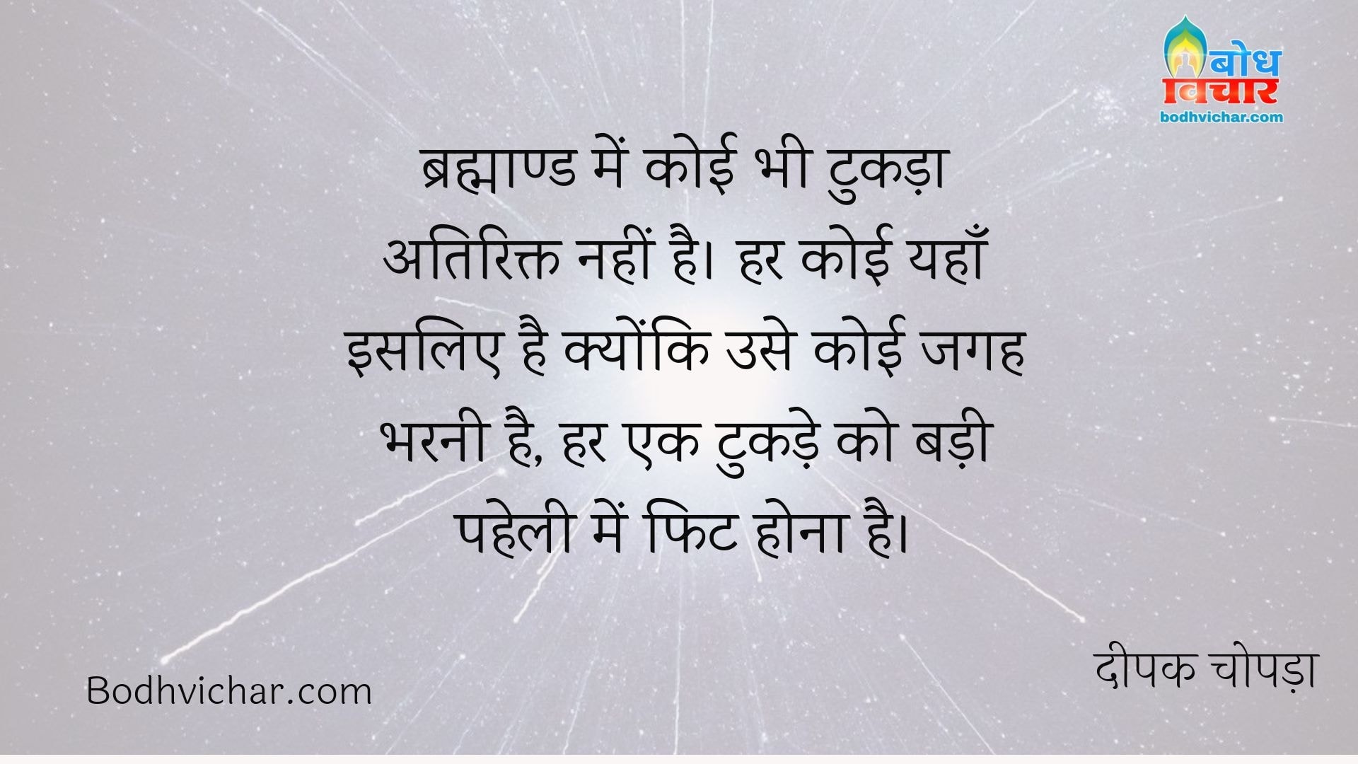 ब्रह्माण्ड में कोई भी टुकड़ा अतिरिक्त नहीं है। हर कोई यहाँ इसलिए है क्योंकि उसे कोई जगह भरनी है, हर एक टुकड़े को बड़ी पहेली में फिट होना है। : Brahmaand me koi bhi tukda atirikt nahi hai. har koi yahan isliye hai kyonki use koi jagah bharni hai. har tukde ko ek badi paheli me fit baithna hai - दीपक चोपड़ा