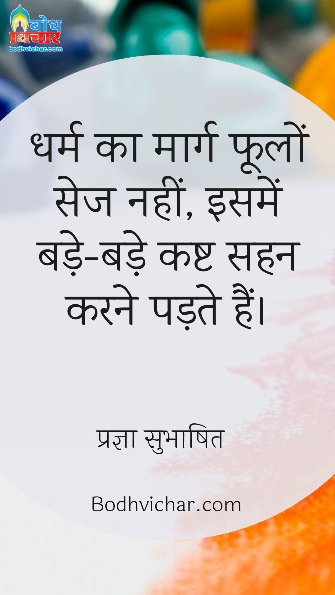 धर्म का मार्ग फूलों सेज नहीं, इसमें बड़े-बड़े कष्ट सहन करने पड़ते हैं। : Dharm ka maarg foolon ki sej nahi, isme bade bade kasht sahan karne padte hain. - प्रज्ञा सुभाषित