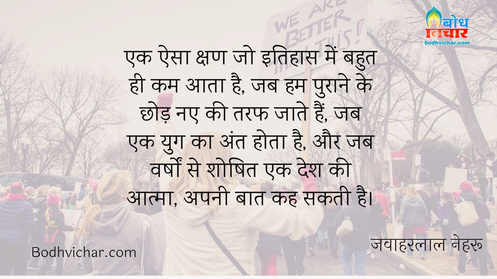 एक ऐसा क्षण जो इतिहास में बहुत ही कम आता है, जब हम पुराने के छोड़ नए की तरफ जाते हैं, जब एक युग का अंत होता है, और जब वर्षों से शोषित एक देश की आत्मा, अपनी बात कह सकती है। : Ek aisa kshan jo itihas me bahut kam aata hai jab hum puraane ko chhodkar naye ki taraf jate hai jab ek yug ka ant hota hai aur jab varsho se shoshit ek desh ki aatma apni baat kah sakti hai. - जवाहरलाल नेहरू