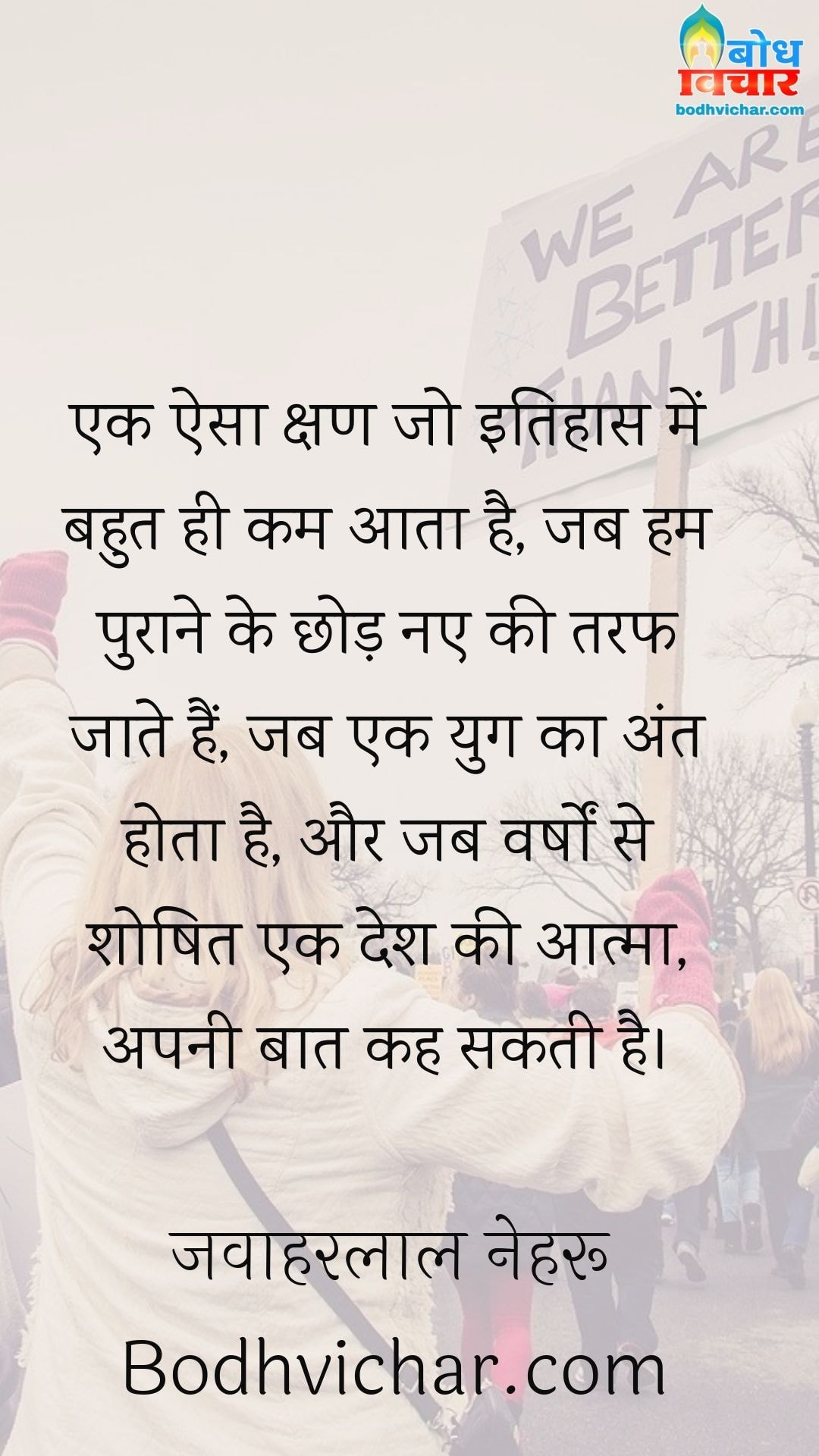 एक ऐसा क्षण जो इतिहास में बहुत ही कम आता है, जब हम पुराने के छोड़ नए की तरफ जाते हैं, जब एक युग का अंत होता है, और जब वर्षों से शोषित एक देश की आत्मा, अपनी बात कह सकती है। : Ek aisa kshan jo itihas me bahut kam aata hai jab hum puraane ko chhodkar naye ki taraf jate hai jab ek yug ka ant hota hai aur jab varsho se shoshit ek desh ki aatma apni baat kah sakti hai. - जवाहरलाल नेहरू