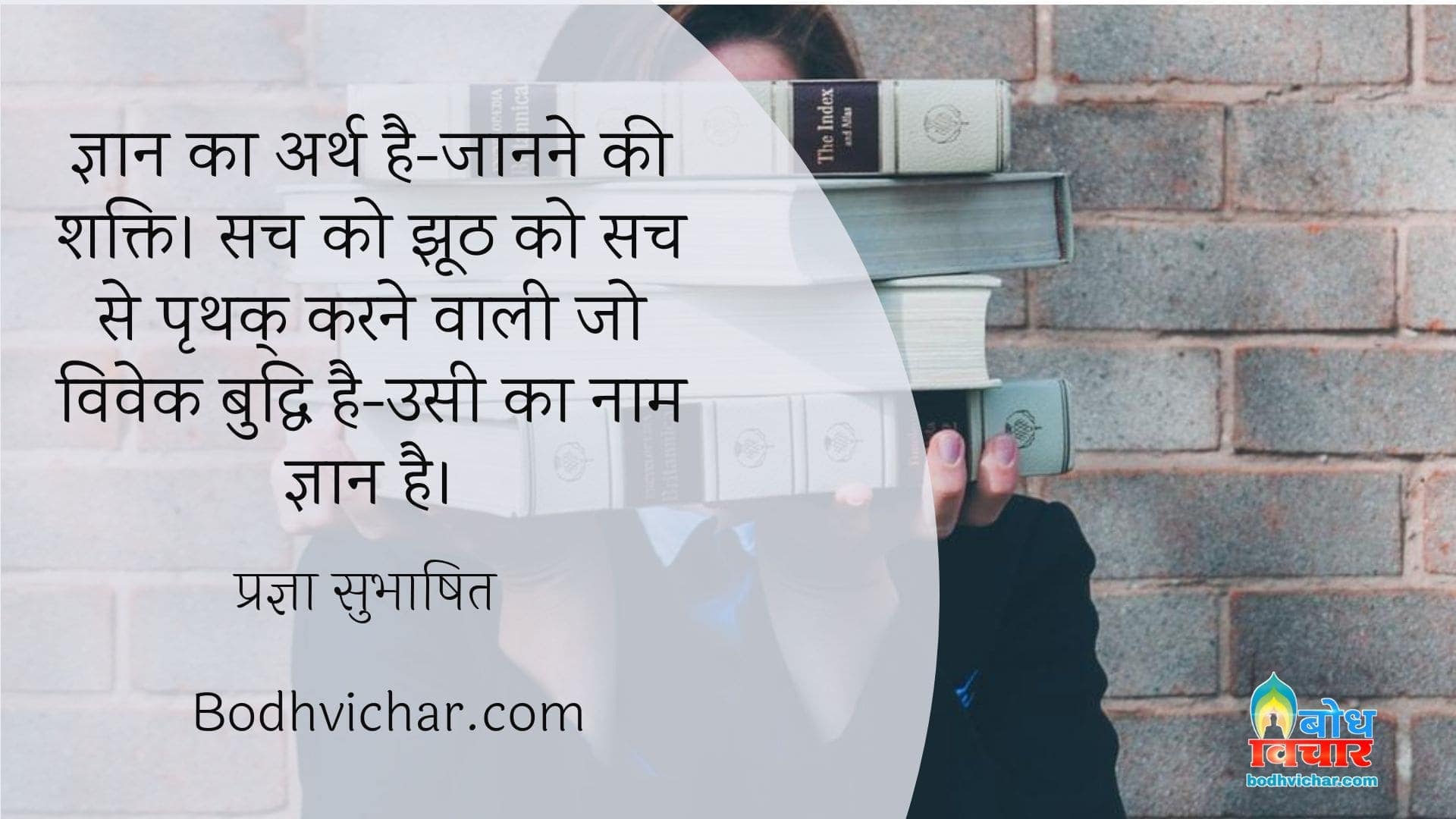 ज्ञान का अर्थ है-जानने की शक्ति। सच को झूठ को सच से पृथक् करने वाली जो विवेक बुद्धि है-उसी का नाम ज्ञान है। : Gyaan ka arth hai- jaanne ki shakti. sach ko jhooth se prathak karne wali jo vivek buddhi hai usi ka naam gyaan hai. - प्रज्ञा सुभाषित