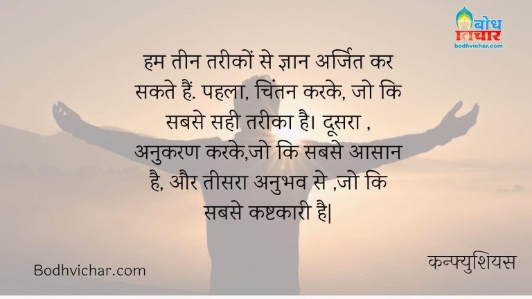 हम तीन तरीकों से ज्ञान अर्जित कर सकते हैं. पहला, चिंतन करके, जो कि सबसे सही तरीका है। दूसरा , अनुकरण करके,जो कि सबसे आसान है, और तीसरा अनुभव से ,जो कि सबसे कष्टकारी है| : Ham teen tareeko se gyan arjit kar sakte hain. pahla chintan karke joki sabse sahi tareeka hai. doosra anukara karke joki sabse aasan hai aur teesara anubbhav se joki sabse kashtkari hai. - कन्फ्युशियस