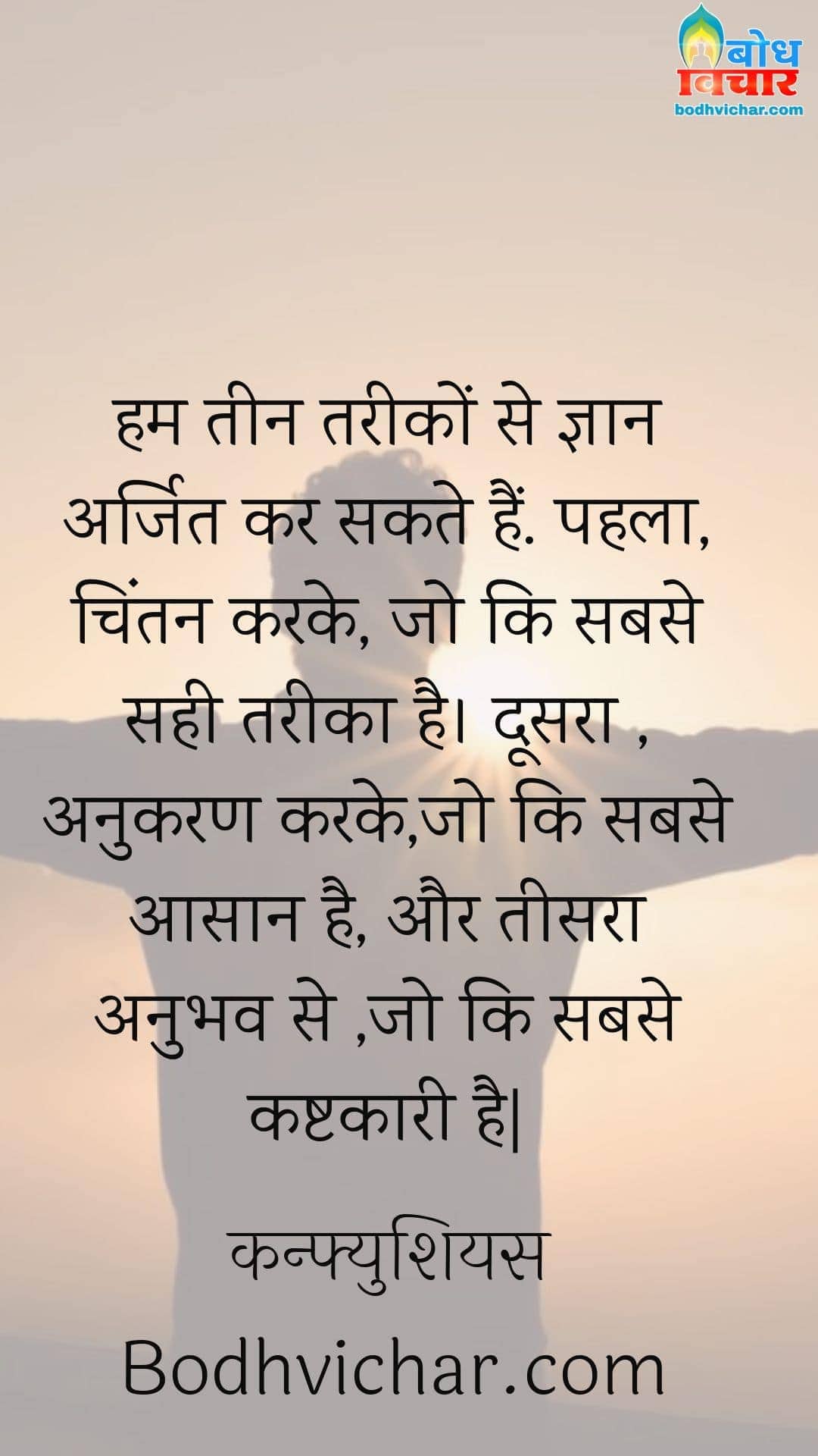 हम तीन तरीकों से ज्ञान अर्जित कर सकते हैं. पहला, चिंतन करके, जो कि सबसे सही तरीका है। दूसरा , अनुकरण करके,जो कि सबसे आसान है, और तीसरा अनुभव से ,जो कि सबसे कष्टकारी है| : Ham teen tareeko se gyan arjit kar sakte hain. pahla chintan karke joki sabse sahi tareeka hai. doosra anukara karke joki sabse aasan hai aur teesara anubbhav se joki sabse kashtkari hai. - कन्फ्युशियस