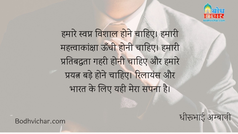 हमारे स्वप्न विशाल होने चाहिए। हमारी महत्त्वाकांक्षा ऊँची होनी चाहिए। हमारी प्रतिबद्धता गहरी होनी चाहिए और हमारे प्रयत्न बड़े होने चाहिए। रिलायंस और भारत के लिए यही मेरा सपना है। : Hamare swapna vishaal hone chahiye, hamari mahatvakansksha unchi honi chahiye ,aur pratibaddhata gehr honi chahiye, prayatna bade hone chahiye. reliance aur bharat ke liye mera yehi sapna hai. - धीरूभाई अम्बानी