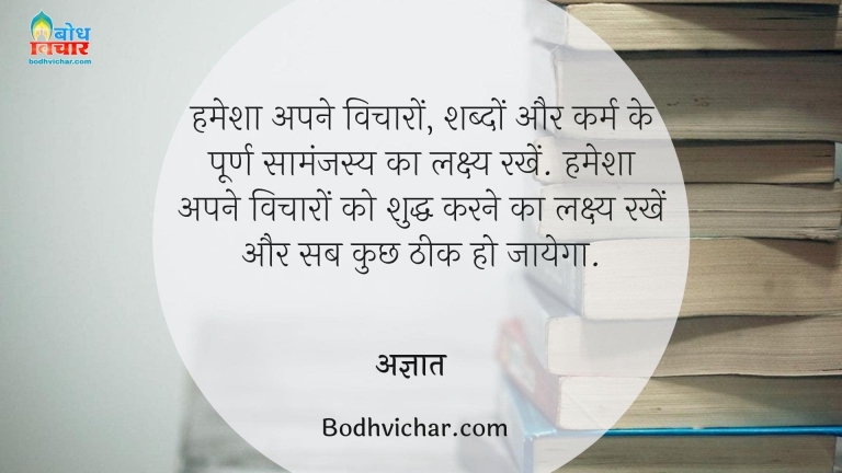 हमेशा अपने विचारों, शब्दों और कर्म के पूर्ण सामंजस्य का लक्ष्य रखें. हमेशा अपने विचारों को शुद्ध करने का लक्ष्य रखें और सब कुछ ठीक हो जायेगा. : Hamehs apne vicharo, shabdo aur karm ke poorn smanajasy ka lakshya rakhen hamesha apne vicharo ko sudhha karne ka lakshya rakhe aur sab kuchh theek ho jayega - अज्ञात