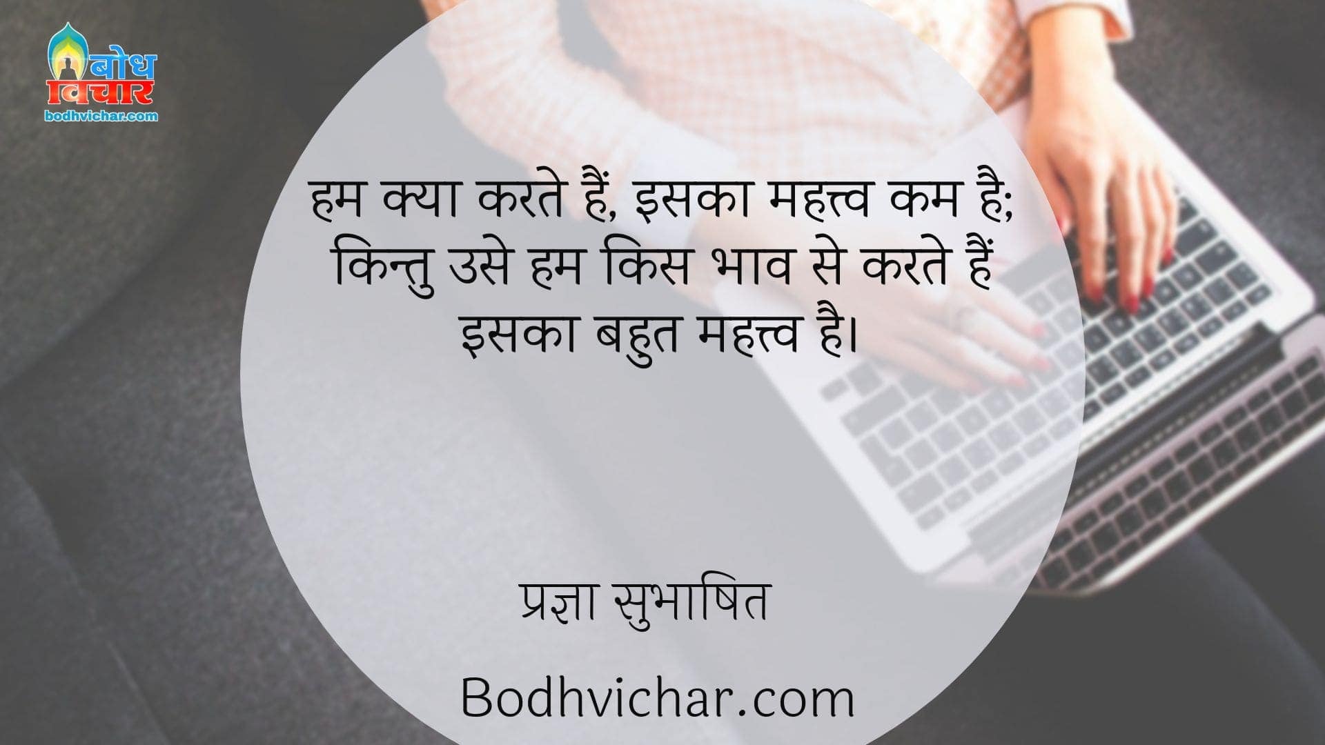 हम क्या करते हैं, इसका महत्त्व कम है; किन्तु उसे हम किस भाव से करते हैं इसका बहुत महत्त्व है। : Hum kya karte hain iska mahatva bahut kam hai, kitu humk use kise bhaav se karte hain iska mahatva kaafi adhik hai - प्रज्ञा सुभाषित