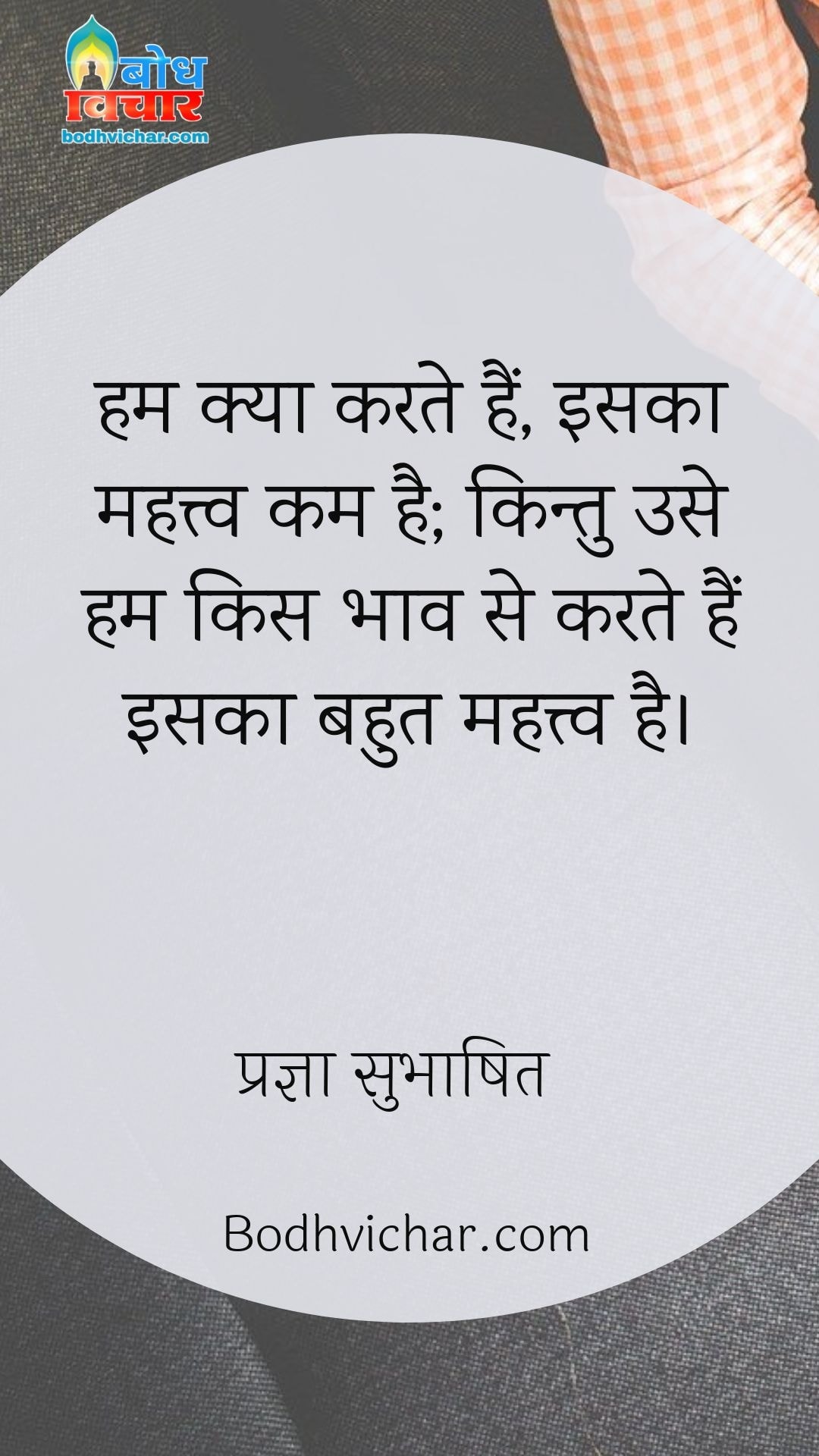 हम क्या करते हैं, इसका महत्त्व कम है; किन्तु उसे हम किस भाव से करते हैं इसका बहुत महत्त्व है। : Hum kya karte hain iska mahatva bahut kam hai, kitu humk use kise bhaav se karte hain iska mahatva kaafi adhik hai - प्रज्ञा सुभाषित