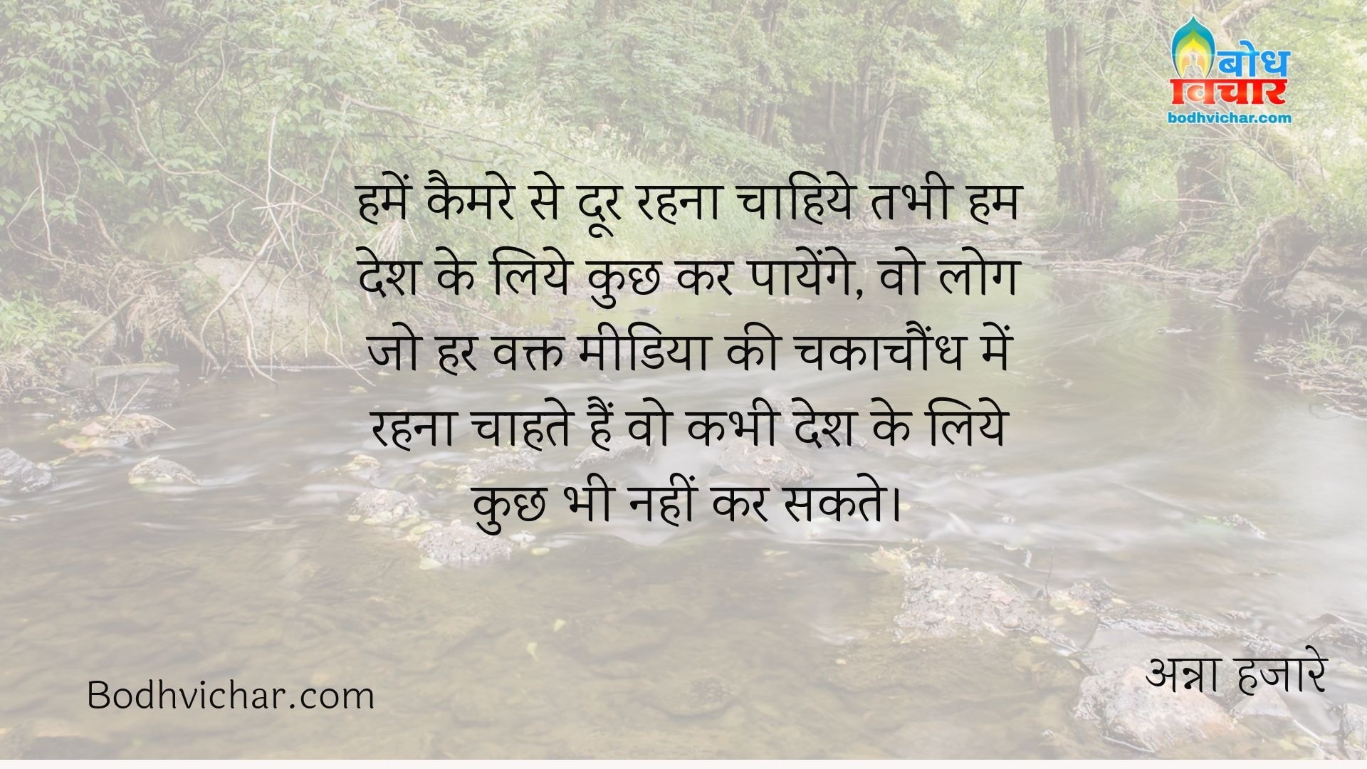 हमें कैमरे से दूर रहना चाहिये तभी हम देश के लिये कुछ कर पायेंगे, वो लोग जो हर वक्त मीडिया की चकाचौंध में रहना चाहते हैं वो कभी देश के लिये कुछ भी नहीं कर सकते। : Humein camera se door rahna chahiye tabhi hum desh ke liye kuchh kar payenge vo log jo har waqt media ki chakachaundh me rahna chahte hain vo kabhi desh ke iye kuchh nahi kar sakte. - अन्ना हजारे