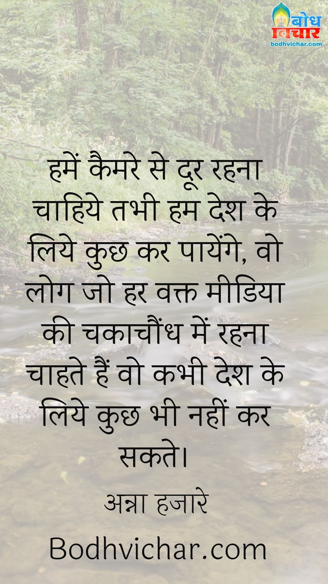 हमें कैमरे से दूर रहना चाहिये तभी हम देश के लिये कुछ कर पायेंगे, वो लोग जो हर वक्त मीडिया की चकाचौंध में रहना चाहते हैं वो कभी देश के लिये कुछ भी नहीं कर सकते। : Humein camera se door rahna chahiye tabhi hum desh ke liye kuchh kar payenge vo log jo har waqt media ki chakachaundh me rahna chahte hain vo kabhi desh ke iye kuchh nahi kar sakte. - अन्ना हजारे