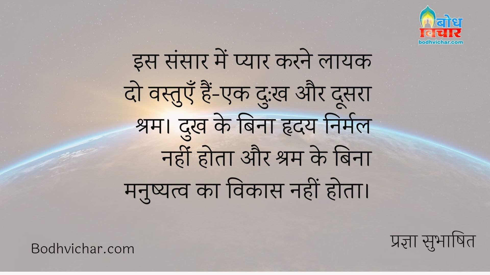 इस संसार में प्यार करने लायक दो वस्तुएँ हैं-एक दु:ख और दूसरा श्रम। दुख के बिना हृदय निर्मल नहींं होता और श्रम के बिना मनुष्यत्व का विकास नहीं होता। : Is sansaar me pyaar karne laayak do vastuyein hain - ek dukh aur doosra shram. dukh ke bina hridaya nirmal nahi aur shram ke bina manushyatva ka vikas nahi hota. - प्रज्ञा सुभाषित